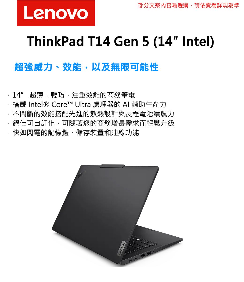 Lenovo部分文案內容為選購,請依賣場詳規為準ThinkPad T Gen 5 (14 Intel)超強威力、效能,以及無限可能性14 超薄,輕巧,注重效能的商務筆電搭載 Intel® Core™ Ultra 處理器的AI 輔助生產力不間斷的效能搭配先進的散熱設計與長程電池續航力絕佳可自訂化,可隨著您的商務增長需求而輕鬆升級·快如閃電的記憶體、儲存裝置和連線功能Lenovo