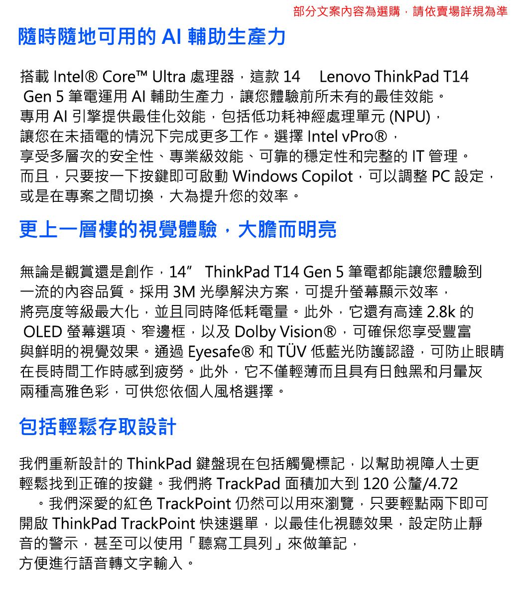 部分文案內容為選購,請依賣場詳規為準隨時隨地可用輔助生產力搭載 Intel® Core Ultra 處理器,這款14 Lenovo ThinkPad T14Gen 5 筆電運用 AI 輔助生產力,讓您體驗前所未有的最佳效能專用 AI 引擎提供最佳化效能,包括低功耗神經處理單元 (NPU),讓您在未插電的情況下完成更多工作。選擇 Intel vPro®,享受多層次的安全性、專業級效能、可靠的穩定性和完整的 IT 管理。而且,只要按一下按鍵即可啟動 Windows Copilot,可以調整 PC 設定,或是在專案之間切換,大為提升您的效率。更上一層樓的視覺體驗,大膽而明亮無論是觀賞還是創作,14 ThinkPad T14 Gen 5 筆電都能讓您體驗到一流的內容品質。採用 3M 光學解決方案,可提升螢幕顯示效率,將亮度等級最大化,並且同時降低耗電量。此外,它還有高達 2.8k 的OLED 螢幕選項、窄邊框,以及 Dolby Vision®,可確保您享受豐富與鮮明的視覺效果。通過 Eyesafe® 和  低藍光防護認證,可防止眼睛在長時間工作時感到疲勞。此外,它不僅輕薄而且具有日蝕黑和月暈灰兩種高雅色彩,可供您依個人風格選擇。包括輕鬆存取設計我們重新設計的 ThinkPad 鍵盤現在包括觸覺標記,以幫助視障人士更輕鬆找到正確的按鍵。我們將 TrackPad 面積加大到 120 公釐/4.72。我們深愛的紅色 TrackPoint 仍然可以用來瀏覽,只要輕點兩下即可開啟 ThinkPad TrackPoint 快速選單,以最佳化視聽效果,設定防止靜音的警示,甚至可以使用「聽寫工具列」來做筆記,方便進行語音轉文字輸入。