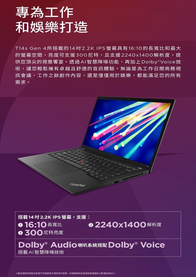 專為工作和娛樂打造T14s Gen 4所搭載的142.2K IPS具有1610的長寬比和最大的空間,亮度可支援300尼特,且支援2240x1400解析度,提供您頂尖的視覺饗宴。透過AI智慧降噪功能,再加上 Voice技術,讓您輕鬆擁有卓越且舒適的音訊體驗。無論是為工作召開商務視訊會議、工作之餘創作內容,還是僅僅用於娛樂,都能滿足您的所有需求。ThinkPad搭載14 吋2.2K IPS 螢幕,支援: 16:10 長寬比300尼特亮度 2240x1400解析度Dolby® Audio Dolby® Voice搭載AI智慧降噪技術產品與效能型號不同市場而有所差異,詳細規格與效能請依經銷通路之賣場說明為主。