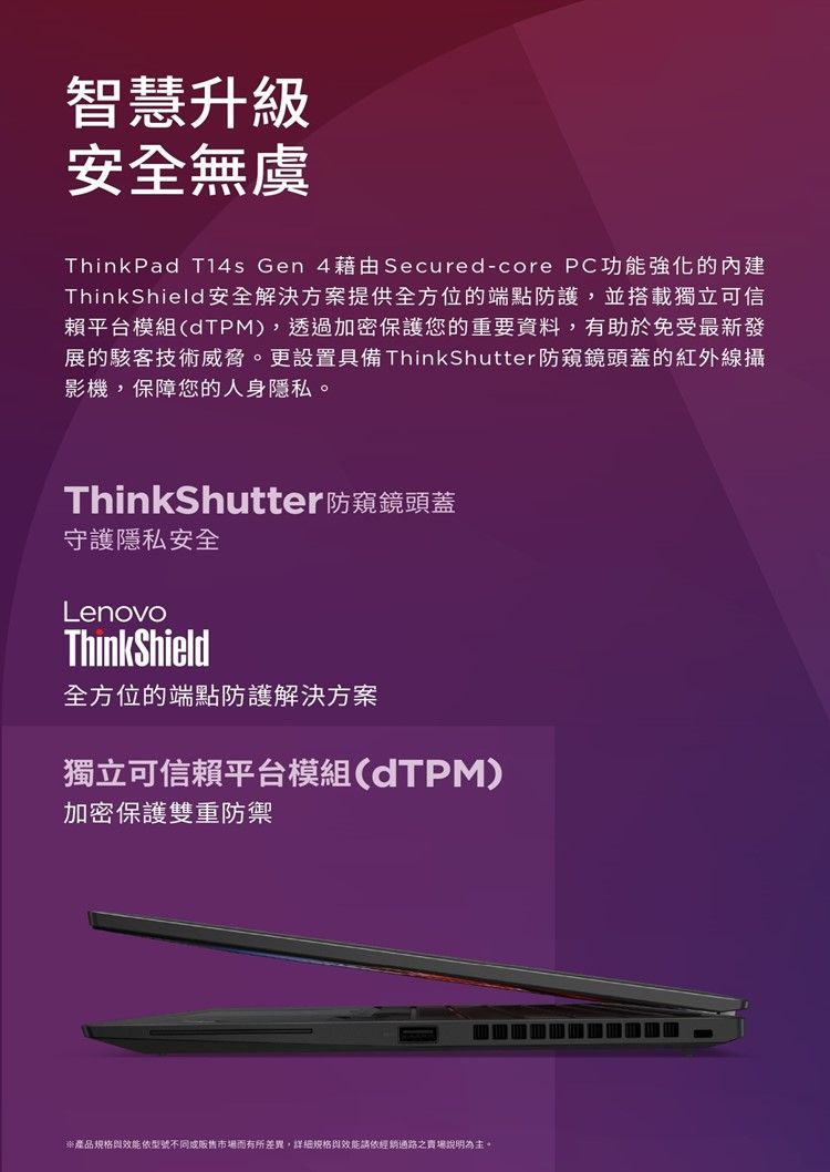 智慧升級安全無虞ThinkPad T14s Gen 4藉由Secured-core PC功能強化的內建ThinkShield安全解決方案提供全方位的端點防護,並搭載獨立可信賴平台模組(TPM),透過加密保護您的重要資料,有助於免受最新發展的駭客技術威脅。更設置具備 ThinkShutter防窺鏡頭蓋的紅外線攝影機,保障您的人身隱私。ThinkShutter防窺鏡頭蓋守護隱私安全LenovoThinkShield全方位的端點防護解決方案獨立可信賴平台模組(dTPM)加密保護雙重防禦產品規格效能依型號不同販售市場而有所差異,詳細規格效能請依經銷通路之賣場說明為主。