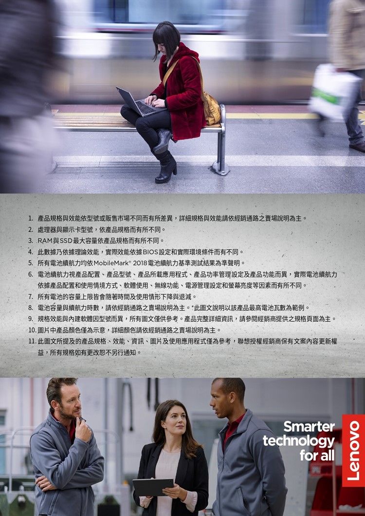 1.產品規格與效能依型號或販售市場不同而有所差異,詳細規格與效能請依經銷通路之賣場說明為主。2. 處理器與顯示卡型號,依產品規格而有所不同。3.RAM與SSD最大容量依產品規格而有所不同。4.此數據乃依據理論效能,實際效能依據BIOS設定和實際環境條件而有不同。5. 所有電池續航力均依 MobileMark 2018電池續航力基準測試結果為準聲明。6. 電池續航力視產品配置產品型號、產品所載應用程式、產品功率管理設定及產品功能而異,實際電池續航力依據產品配置和使用情境方式、軟體使用、無線功能、電源管理設定和螢幕亮度等因素而有所不同。7. 所有電池的容量上限皆會隨著時間及使用情形下降與退減。8. 電池容量與續航力時數,請依經銷通路賣場說明為主。*此圖文說明以該產品最高電池瓦數為範例。9. 規格效能與內建軟體因型號而異,所有圖文僅供參考。產品完整詳細資訊,請參閱經銷商提供之規格頁面為主。10.圖片中產品顏色僅為示意,詳細顏色請依經銷通路之賣場說明為主。11. 此圖文所提及的產品規格、效能、資訊、圖片及使用應用程式僅為參考,聯想授權經銷商保有文案內容更新權益,所有規格如有更改恕不另行通知。Smartertechnologyfor allLenovo