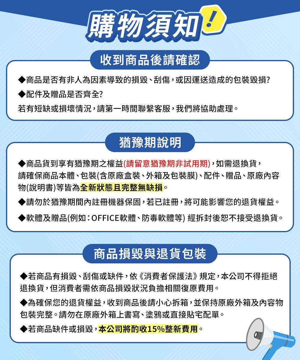 購物須知收到商品後請確認商品是否有非人為因素導致的損毀刮傷、或因運送造成的包裝毀損?配件及贈品是否齊全?若有短缺或損壞情況,請第一時間聯繫客服,我們將協助處理。猶豫期說明▶商品貨到享有猶豫期之權益(請留意猶豫期非試用期),如需退換貨,請確保商品本體、包裝(含原廠盒裝、外箱及包裝膜)、配件、贈品、原廠內容物(說明書)等皆為全新狀態且完整無缺損。▶請勿於猶豫期間內註冊機器保固,若已註冊,將可能影響您的退貨權益。▶軟體及贈品(例如:OFFICE軟體、防毒軟體等)經拆封後恕不接受退換貨。商品損毀與退貨包裝▶若商品有損毀、刮傷或缺件,依《消費者保護法》規定,本公司不得拒絕退換貨,但消費者需依商品損毀狀況負擔相關復原費用。為確保您的退貨權益,收到商品後請小心拆箱,並保持原廠外箱及內容物包裝完整。請勿在原廠外箱上書寫、塗鴉或直接貼宅配單。▶若商品缺件或損毀,本公司將酌收15%整新費用。