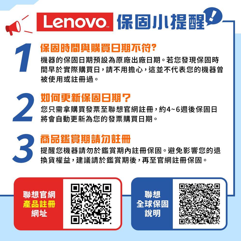 保固時間與購買日期不符?Lenovo 保固小提醒機器的保固日期預設為原廠出廠日期。若您發現保固時間早於實際購買日,請不用擔心,這並不代表您的機器曾被使用或註冊過。2如何更新保固日期?您只需拿購買發票至聯想官網註冊,約4~6週後保固日將會自動更新為您的發票購買日期。3商品鑑賞期請勿註冊提醒您機器請勿於鑑賞期內註冊保固。避免影響您的退換貨權益,建議請於鑑賞期後,再至官網註冊保固。聯想官網產品註冊網址聯想全球保固說明
