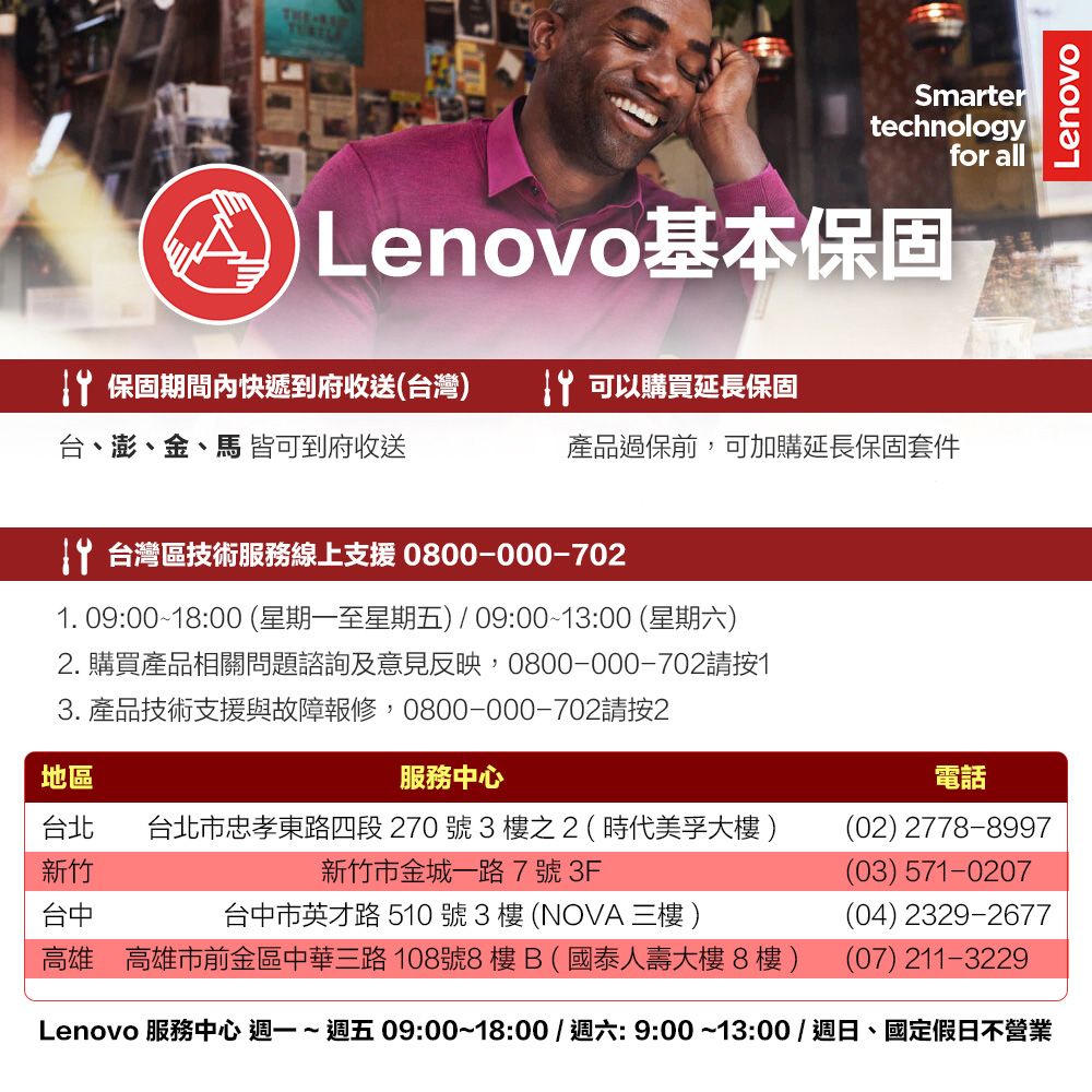 THESmartertechnologyfor all Lenovo基本保固 保固期間內快遞到府收送(台灣 可以購買延長保固台、澎、金、馬 皆可到府收送產品過保前,可加購延長保固套件 台灣區技術服務線上支援 0800-000-7021. 09:00~18:00 (星期一至星期五) 09:00~13:00 (星期六)2. 購買產品相關問題諮詢及意見反映,0800-000-702請按13. 產品技術支援與故障報修,0800-000-702請按2地區服務中心台北 台北市忠孝東路四段 270 號 3 樓之2(時代美孚大樓)新竹新竹市金城一路7號3F台中台中市英才路 510號3樓(NOVA  )高雄 高雄市前金區中華三路108號8樓B(國泰人壽大樓8樓)電話(02) 2778-8997(03) 571-0207(04) 2329-2677(07) 211-3229Lenovo 服務中心 週一~ 週五 09:00~18:00/週六:9:00~13:00/週日、國定假日不營業Lenovo