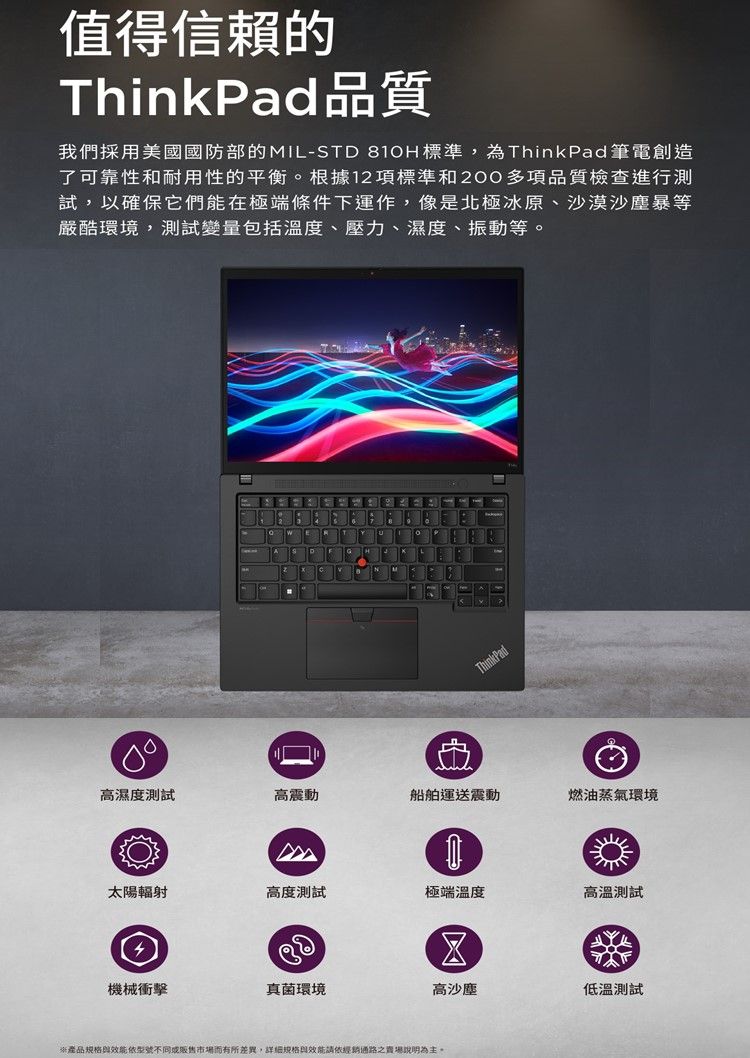 值得信賴的ThinkPad品質我們採用美國國防部的IL-STD 810H標準,為ThinkPad 筆電創造了可靠性和耐用性的平衡。根據12項標準和2多項品質檢查進行測試,以確保它們能在極端條件下運作,像是北極冰原、沙漠沙塵暴等嚴酷環境,測試變量包括溫度、壓力、濕度、振動等。ThinkPad00高濕度測試高震動船舶運送震動燃油蒸氣環境M太陽輻射高度測試極端溫度高溫測試 機械衝擊真菌環境高沙塵低溫測試*產品規格效能依型號不同或販售市場而有所差異,詳細規格效能請依經銷通路之。