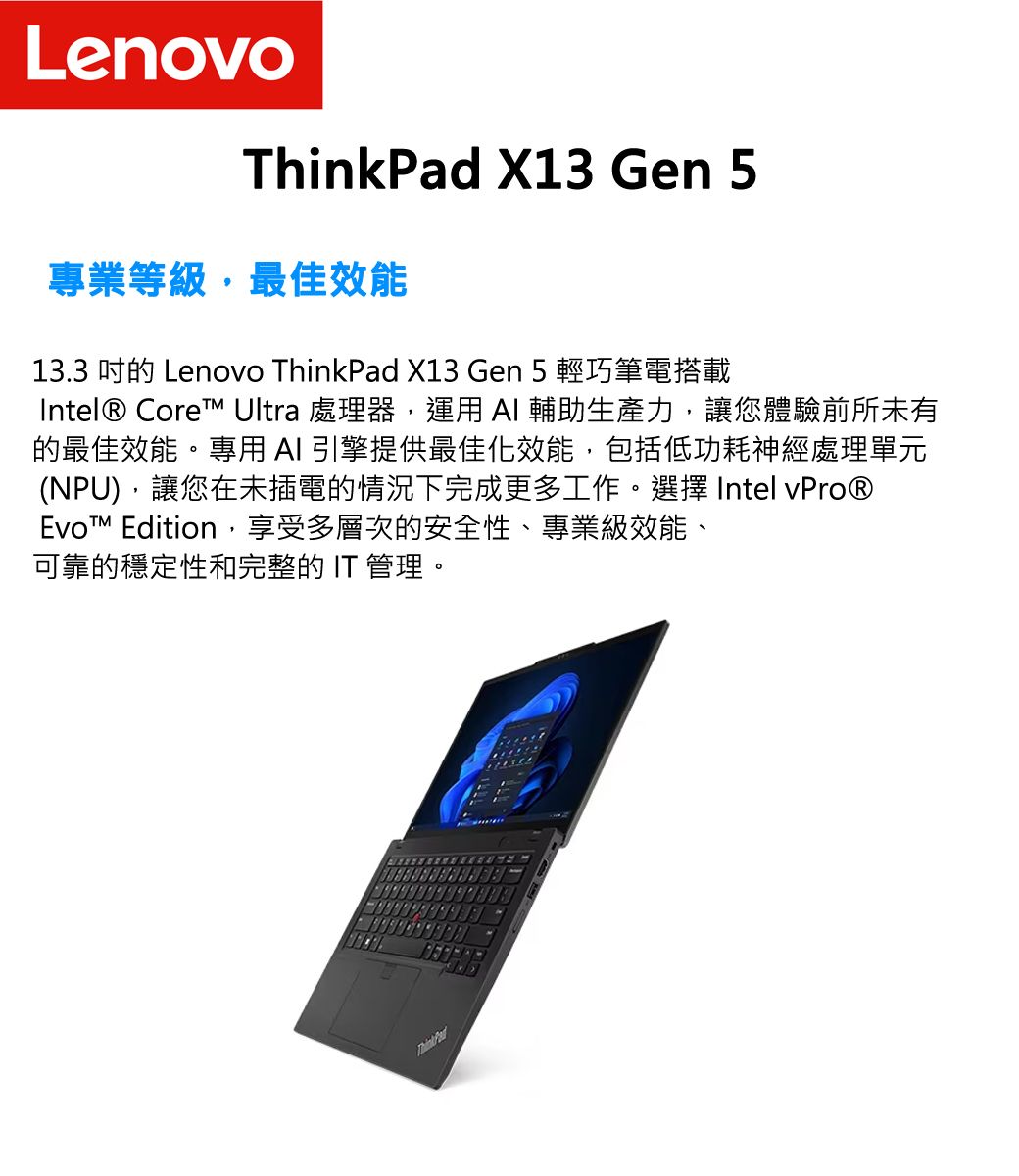 Lenovo X13 Gen 5專業等級,最佳效能13.3  Lenovo ThinkPad X13 Gen 5 輕巧筆電搭載Intel® Core™ Ultra 處理器,運用  輔助生產力,讓您體驗前所未有的最佳效能。專用 AI 引擎提供最佳化效能,包括低功耗神經處理單元(NPU),讓您在未插電的情況下完成更多工作。選擇 Intel vPro® Edition,享受多層次的安全性、專業級效能、可靠的穩定性和完整的IT管理。ThinkPad