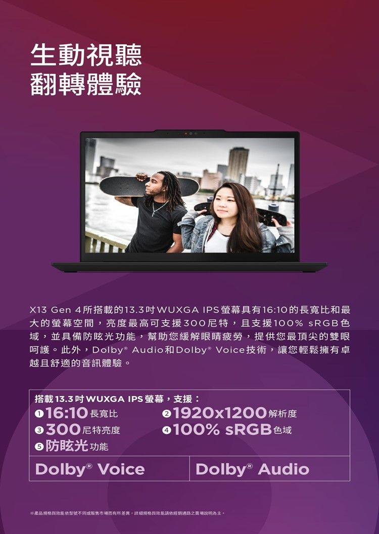 生動視聽翻轉體驗X13 Gen 4所搭載的13.3WUXGA IPS具有16:10的長寬比和最大的螢幕空間,亮度最高可支援300尼特,且支援100% sRGB色域,並具備防眩光功能,幫助您緩解眼睛疲勞,提供您最頂尖的雙眼呵護。此外,Dolby Audio和Dolby® Voice技術,讓您輕鬆擁有卓越且舒適的音訊體驗。搭載13.3  WUXGA IPS 螢幕,支援::10 長寬比€300尼特亮度防眩光功能Dolby® Voice1920x1200 解析度100% sRGB色域Dolby® Audio※產品規格效能依型號不同或販售市場而有所差異,詳細規格與效能請依經銷通路之賣場說明為主。