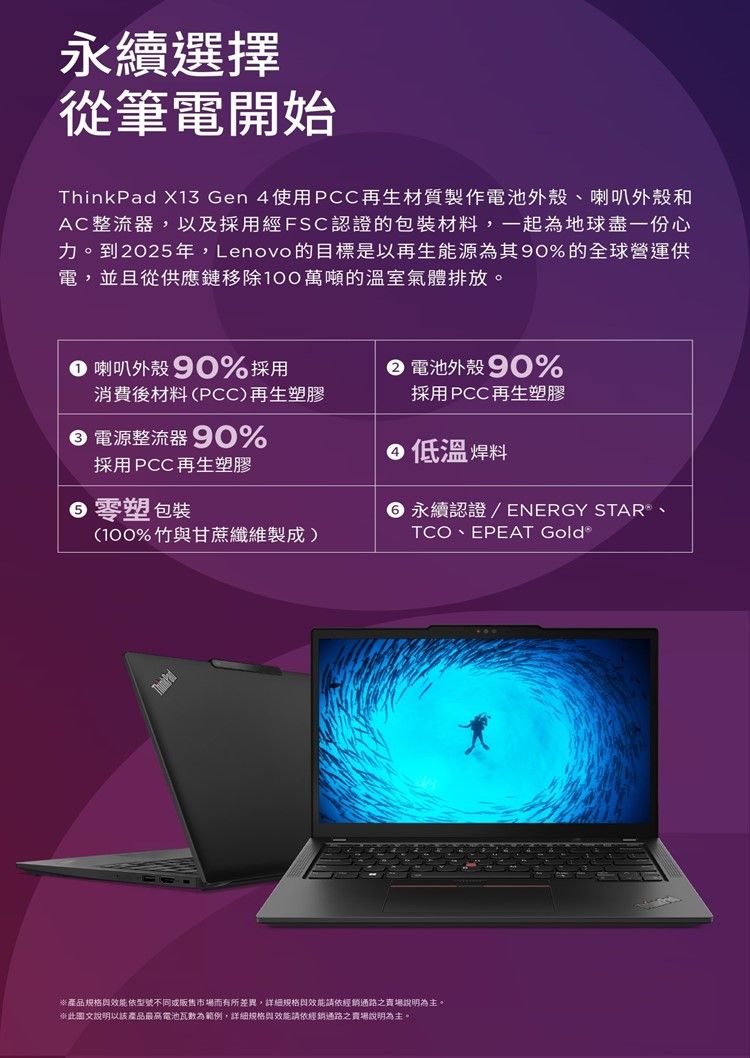 永續選擇從筆電開始ThinkPad X13 Gen4使用PCC再生材質製作電池外殼、喇叭外殼和AC整流器以及採用經FSC認證的包裝材料,一起為地球盡一份心力。到2025年,Lenovo的目標是以再生能源為其90%的全球營運供電,並且從供應鏈移除100萬噸的溫室氣體排放。,喇叭外殼90%採用消費後材料PCC)再生塑膠 電源整流器90% 電池外殼90%採用PCC再生塑膠低溫焊料採用PCC再生塑膠 塑 包裝(100%竹甘蔗纖維製成) 永續認證/ENERGY STAR、TCO、EPEAT Gold 產品規格與效能依型號不同或販售市場而有所差異,詳細規格與效能請依經銷通路之賣場說明為主。(說明以該產品最高電池瓦為範例,詳細規格與效能請依經銷通路之賣場說明為主。