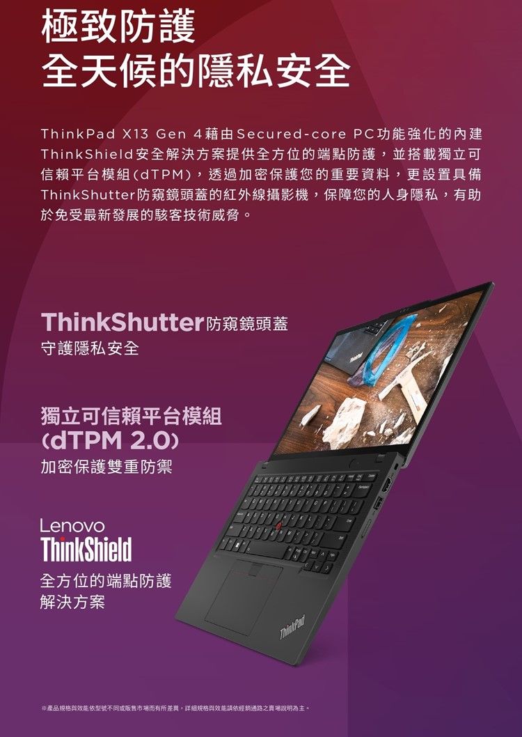 極致防護全天候的隱私安全ThinkPad X13 Gen 4藉由Secured-core PC功能強化的ThinkShield安全解決方案提供全方位的端點防護,並搭載獨立可信賴平台模組dTPM),透過加密保護您的重要資料,更設置具備ThinkShutter防窺鏡頭蓋的紅外線攝影機,保障您的人身隱私,有助於免受最新發展的駭客技術威脅。ThinkShutter防窺鏡頭蓋守護隱私安全獨立可信賴平台模組(dTPM 2.0)加密保護雙重防禦LenovoThinkShield全方位的端點防護解決方案ThinkPad※產品規格與效能依型號不同或販售市場而有所差異,詳細規格與效能請依經銷通路之賣場說明為主。