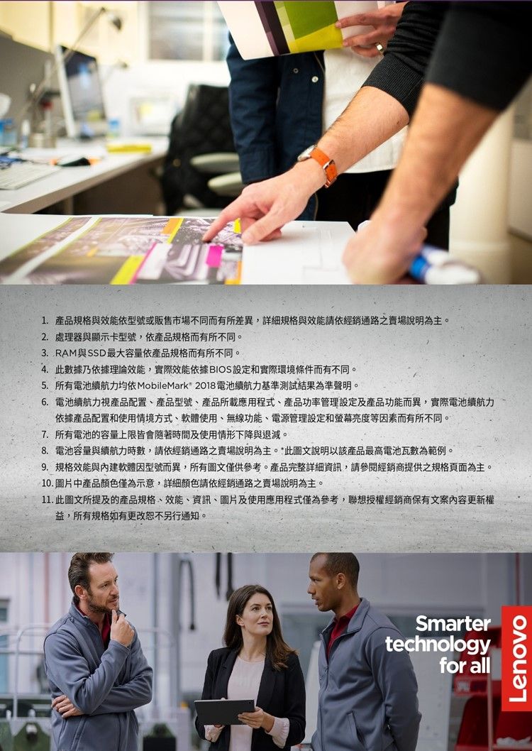 產品規格與效能依型號或販售市場不同而有所差異,詳細規格與效能請依經銷通路之賣場說明為主。 處理器與顯示卡型號,依產品規格而有所不同。3. RAM與SSD 最大容量依產品規格而有所不同。4. 此數據乃依據理論效能,實際效能依據BIOS設定和實際環境條件而有不同。5. 所有電池續航力 MobileMark 2018電池續航力基準測試結果為準聲明。6. 電池續航力視產品配置、產品型號、產品所載應用程式、產品功率管理設定及產品功能而異,實際電池續航力依據產品配置和使用情境方式、軟體使用、無線功能、電源管理設定和螢幕亮度等因素而有所不同。7. 所有電池的容量上限皆會隨著時間及使用情形下降與退減。8. 電池容量與續航力時數,請依經銷通路之賣場說明為主。*此圖文說明以該產品最高電池瓦數為範例。9. 規格效能與軟體因型號而異,所有圖文僅供參考。產品完整詳細資訊,請參閱經銷商提供之規格頁面為主。10.圖片中產品顏色僅為示意,詳細顏色請依經銷通路賣場說明為主。11. 此圖文所提及的產品規格、效能、資訊、圖片及使用應用程式僅為參考,聯想授權經銷商保有文案內容更新權益,所有規格如有更改恕不另行通知。Smartertechnologyfor allLenovo