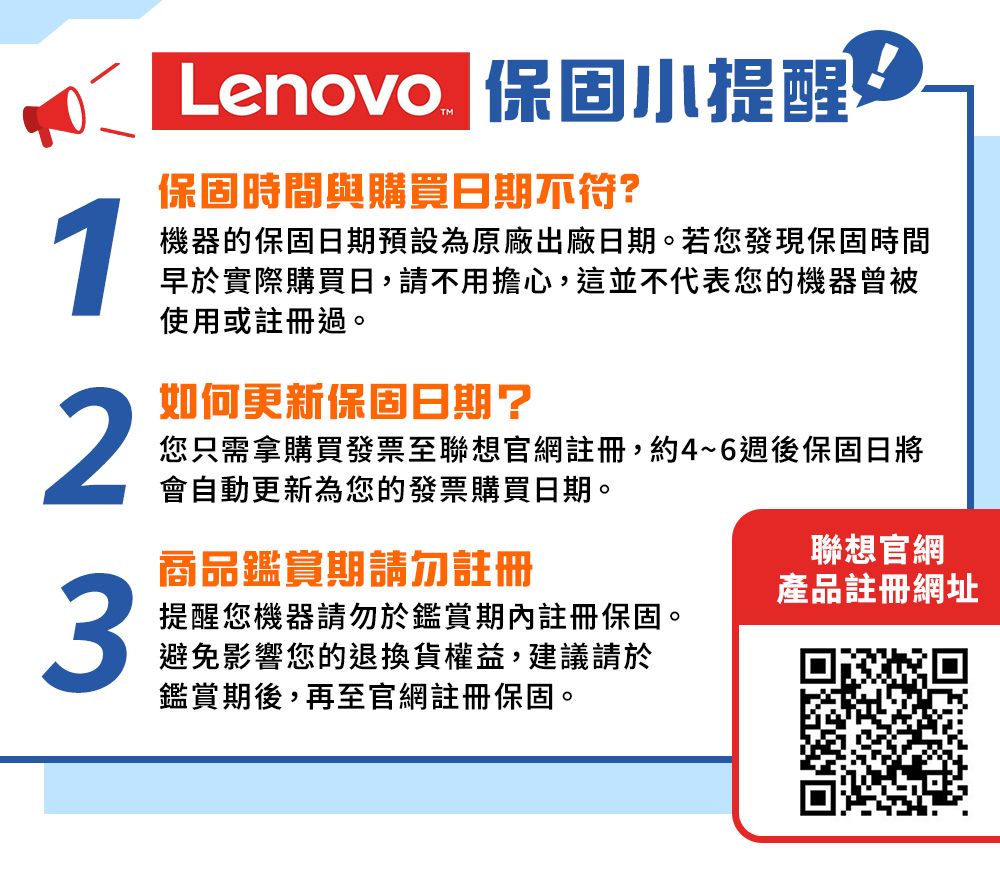 Lenovo 保固小提醒保固時間與購買日期不符?1機器的保固日期預設為原廠出廠日期。若您發現保固時間早於實際購買日,請不用擔心,這並不代表您的機器曾被使用或註冊過。2如何更新保固日期?您只需拿購買發票至聯想官網註冊,約4~6週後保固日將會自動更新為您的發票購買日期。商品鑑賞期請勿註冊聯想官網3產品註冊網址提醒您機器請勿於鑑賞期內註冊保固。避免影響您的退換貨權益,建議請於鑑賞期後,再至官網註冊保固。