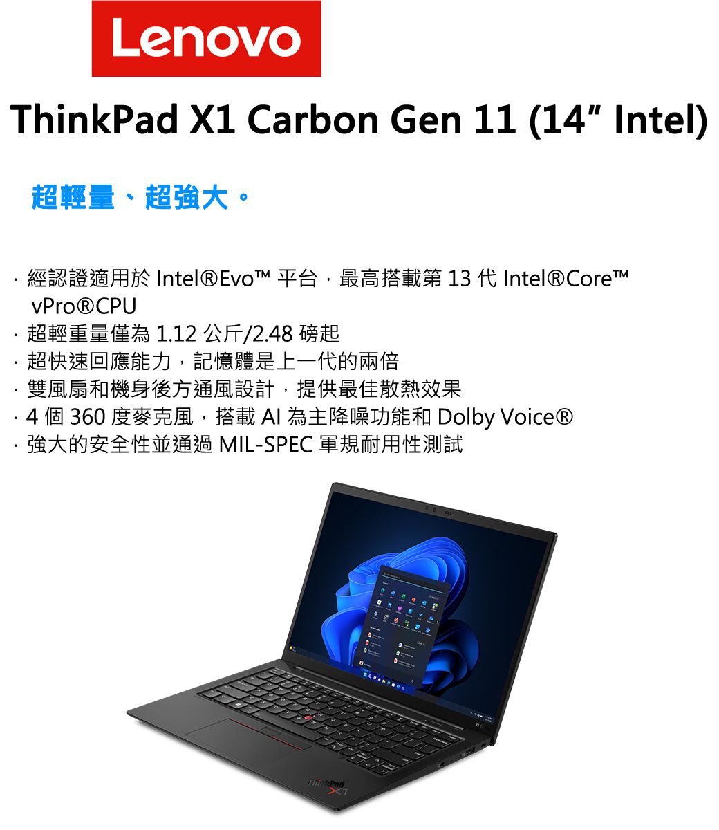 Lenovo X1 Carbon Gen 11 (14 Intel)超輕量、超強大。經認證適用於 Intel®Evo™ 平台,最高搭載第 13 代 Intel® vPro® CPU超輕重量僅為 1.12 公斤/2.48 磅起超快速回應能力,記憶體是上一代的兩倍雙風扇和機身後方通風設計,提供最佳散熱效果 4 個 360 度麥克風,搭載  為主降噪功能和 Dolby Voice®強大的安全性並通過 MIL-SPEC 軍規耐用性測試ThinkPad