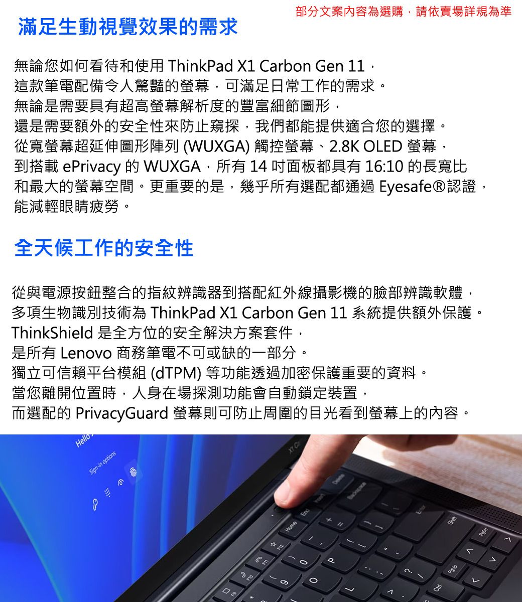 部分文案內容為選購,請依賣場詳規為準滿足生動視覺效果的需求無論您如何看待和使用 ThinkPad X Carbon en 11,這款筆電配備令人驚豔的螢幕,可滿足日常工作的需求。無論是需要具有超高螢幕解析度的豐富細節圖形,還是需要額外的安全性來防止窺探,我們都能提供適合您的選擇。從寬螢幕超延伸圖形陣列 (WUXGA) 觸控螢幕、2.K OLED 螢幕,到搭載 ePrivacy 的 WUXGA,所有  面板都具有 16:10 的長寬比和最大的螢幕空間。更重要的是,幾乎所有選配都通過 Eyesafe®認證,能減輕眼睛疲勞。全天候工作的安全性從與電源按鈕整合的指紋辨識器到搭配紅外線攝影機的臉部辨識軟體,多項生物識別技術為 ThinkPad X1 Carbon Gen 11 系統提供額外保護。ThinkShield 是全方位的安全解決方案套件,是所有 Lenovo 商務筆電不可或缺的一部分。獨立可信賴平台模組 (dTPM) 等功能透過加密保護重要的資料。當您離開位置時,人身在場探測功能會自動鎖定裝置,而選配的 PrivacyGuard 螢幕則可防止周圍的目光看到螢幕上的內容。HelloSign-in options8GHome1