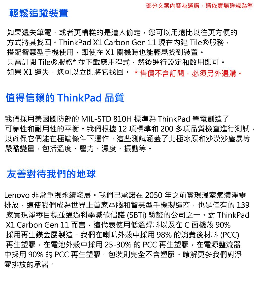 輕鬆追蹤裝置部分文案內容為選購,請依賣場詳規為準如果遺失筆電,或者更糟糕的是遭人偷走,您可以用遠比以往更方便的方式將其找回。ThinkPad X1 Carbon Gen  現在 Tile®服務,搭配智慧型手機使用,即使在 X1 關機時也能輕鬆找到裝置。只需訂閱 Tile®服務* 並下載應用程式,然後進行設定和啟用即可。如果 X1 遺失,您可以立即將它找回。*售價不含訂閱,必須另外選購。值得信賴的 ThinkPad 品質我們採用美國國防部的 MIL-STD 810H 標準為 ThinkPad 筆電創造了可靠性和耐用性的平衡。我們根據 12 項標準和 200 多項品質檢查進行測試,以確保它們能在極端條件下運作。這些測試涵蓋了北極冰原和沙漠沙塵暴等嚴酷變量,包括溫度、壓力、濕度、振動等。友善對待我們的地球Lenovo 非常重視永續發展。我們已承諾在2050年之前實現溫室氣體淨零排放,這使我們成為世界上首家電腦和智慧型手機製造商,也是僅有的139家實現淨零目標並通過科學減碳倡議 (SBTi) 驗證的公司之一。對 ThinkPadX1 Carbon Gen 11 而言,這代表使用低溫焊料以及在C 面機殼 90%採用再生鎂金屬製造。我們在喇叭外殼中採用 98% 的消費後材料 (PCC)再生塑膠,在電池外殼中採用25-30% 的 PCC 再生塑膠,在電源整流器中採用 90% 的 PCC 再生塑膠。包裝則完全不含塑膠。瞭解更多我們對淨零排放的承諾。