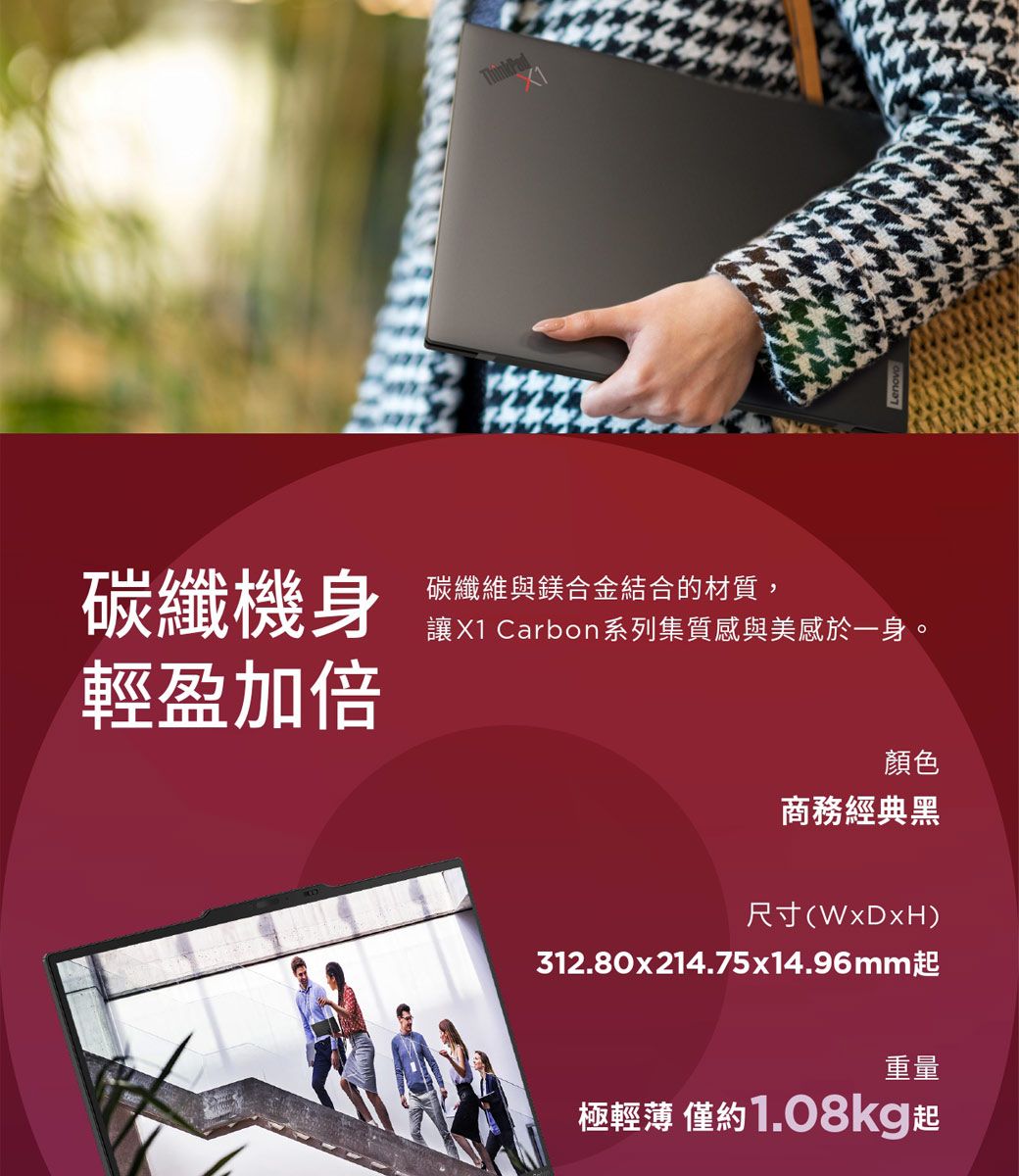 碳纖機身碳纖維與鎂合金結合的材質,讓X1 Carbon系列集質感與美感於一身。輕盈加倍顏色商務經典黑尺寸(WxDxH)312.80x214.75x14.96mm起重量極輕薄 僅約1.08kg起