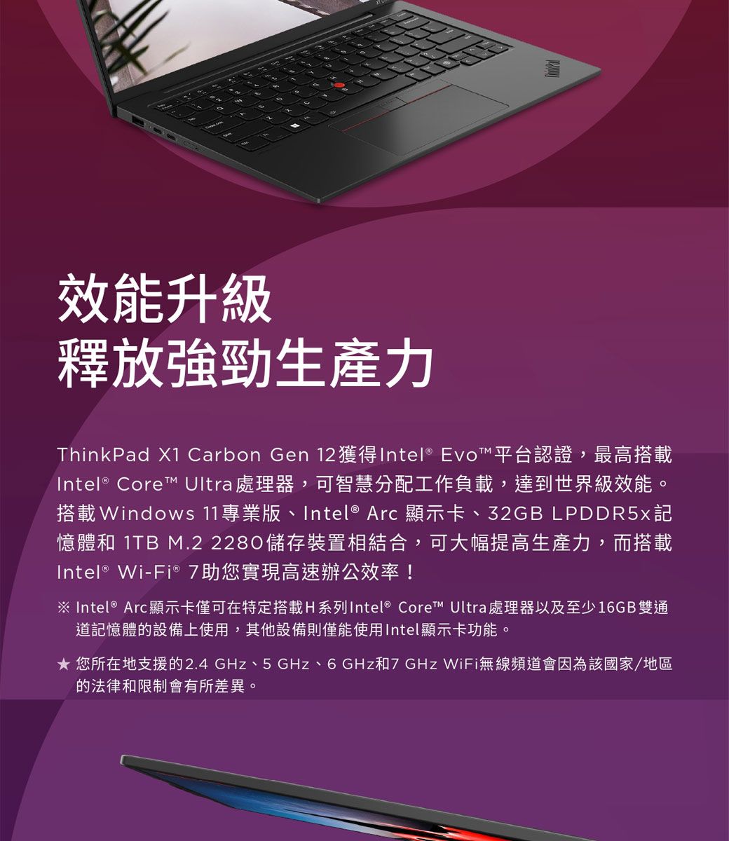 效能升級釋放強勁生產力ThinkPad X1 Carbon Gen 12 獲得Intel® Evo™平台認證,最高搭載Intel® Core™ Ultra 處理器,可智慧分配工作負載,達到世界級效能。搭載Windows 11專業版、Intel® Arc 顯示卡、32GB LPDDR5x記憶體和 1TB M.2 2280儲存裝置相結合,可大幅提高生產力,而搭載Intel® Wi-Fi® 7助您實現高速辦公效率!※ Intel® Arc顯示卡僅可在特定搭載H系列Intel® Core™ Ultra 處理器以及至少16GB雙通道記憶體的設備上使用,其他設備則僅能使用Intel顯示卡功能。 您所在地支援的2.4GHz、5 GHz、6 GHz和7GHz WiFi無線頻道會因為該國家/地區的法律和限制會有所差異。