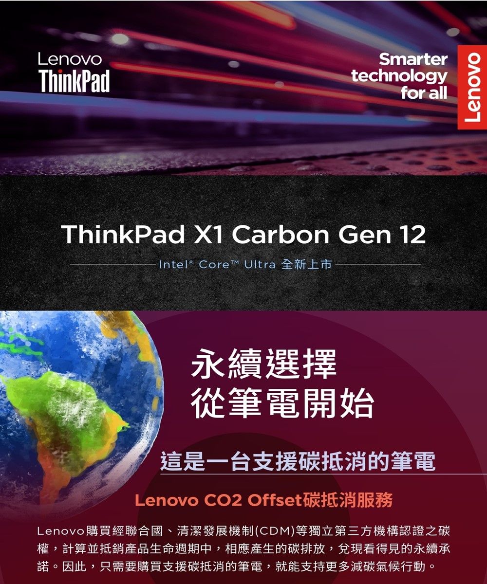 LenovoThinkPadSmartertechnologyfor allThinkPad X1 Carbon Gen 12Intel® Core™ Ultra 全新上市永續選擇從筆電開始這是一台支援碳抵消的筆電Lenovo CO2 Offset碳抵消Lenovo 購買經聯合國、清潔發展機制(CDM)等獨立第三方機構認證之碳權,計算並抵銷產品生命週期中,相應產生的碳排放,兌現看得見的永續承諾。因此,只需要購買支援碳抵消的筆電,就能支持更多減碳氣候行動。Lenovo