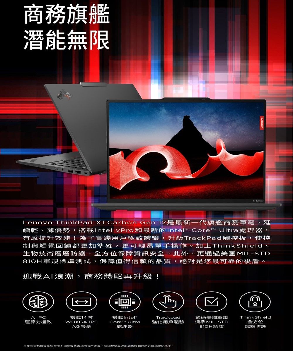商務旗艦潛能無限 Lenovo ThinkPad X1 rbon Gen 12 是最新一代旗艦商務筆電,延續輕、薄優勢,搭載Intel vPro和最新的Intel® Core Ultra處理器,有感提升效能!為了實踐用戶極致體驗,升級TrackPad觸控板,使控制與觸覺回饋都更加準確,更可輕易單手操作。加上ThinkShield、生物技術層層防護,全方位保障資訊安全。此外,更通過美國MIL-STD810H軍規標準測試,保障值得信賴的品質,絕對是您最可靠的後盾。迎戰浪潮,商務體驗再升級!AI PC搭載14吋搭載Intel®運算力極致WUXGA IPSCore™UltraTrackpad強化用戶體驗AG 處理器通過美國軍規標準MIL-STD認證CaThinkShield全方位端點防護※產品規格與效能依型號不同或販售市場而有所差異,詳細規格與效能請依經銷通路之賣場說明為主。