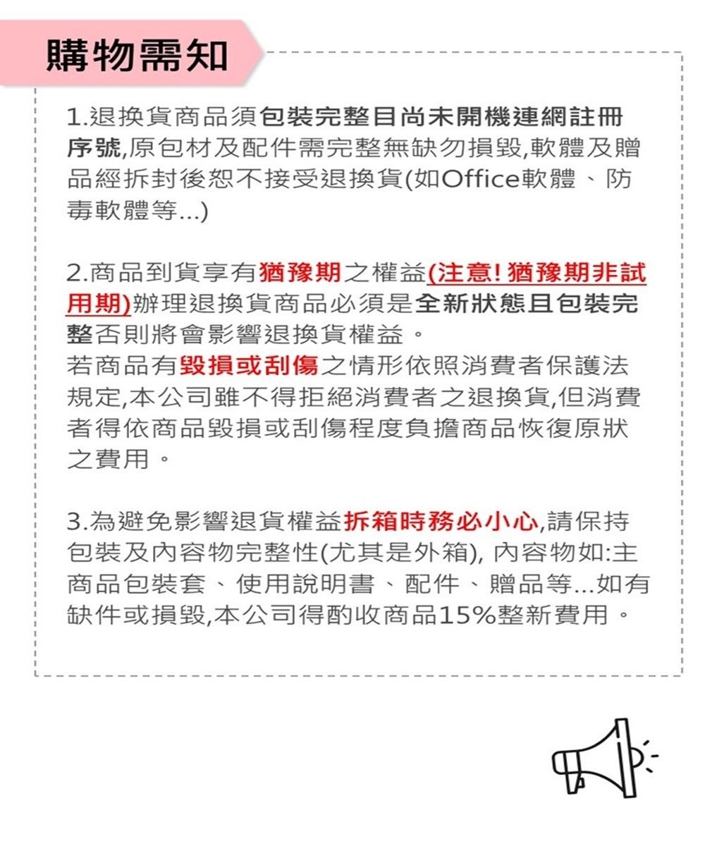 購物需知1.退換貨商品須包裝完整目尚未開機連網註冊序號原包材及配件需完整無缺勿,軟體及贈品經拆封後恕不接受退換貨(如Office軟體、防毒軟體等2.商品到貨享有猶豫期之權益(注意!猶豫期非試用期)辦理退換貨商品必須是全新狀態且包裝完整否則將會影響退換貨權益。若商品有毀損或刮傷之情形依照消費者保護法規定,本公司雖不得拒絕消費者之退換貨,但消費者得依商品毀損或刮傷程度負擔商品恢復原狀之費用。3.為避免影響退貨權益拆箱時務必小心,請保持包裝及內容物完整性(尤其是外箱),內容物如:主商品包裝套、使用說明書、配件、贈品等...如有缺件或損毀,本公司得酌收商品15%整新費用。