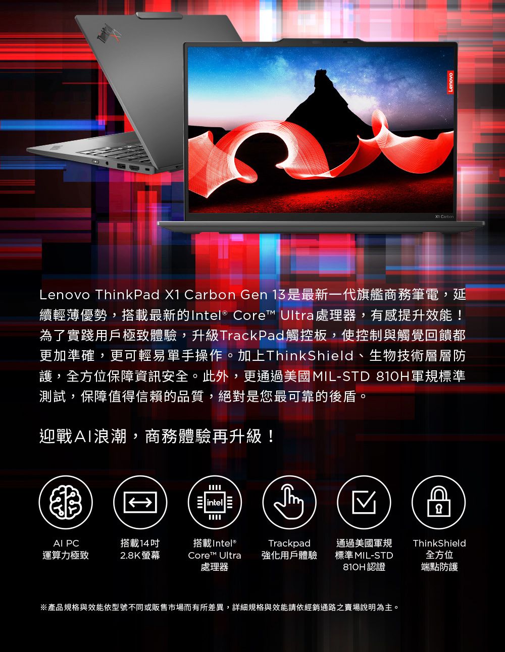 Lenovo ThinkPad X1 rbon Gen 13是最新一代旗艦商務筆電,延續輕薄優勢,搭載最新的Intel® Core Ultra處理器,有感提升效能!為了實踐用戶極致體驗,升級TrackPad觸控板,使控制與觸覺回饋都更加準確,更可輕易單手操作。加上ThinkShield、生物技術層層防護,全方位保障資訊安全。此外,更通過美國MIL-STD 軍規標準測試,保障值得信賴的品質,絕對是您最可靠的後盾。迎戰浪潮,商務體驗再升級!intel CaAI PC搭載14運算力極致2.8K螢幕搭載Intel®Core™ Ultra處理器Trackpad強化用戶體驗通過美國軍規標準 MIL-STDThinkShield全方位810H認證端點防護※產品規格與效能依型號不同或販售市場而有所差異,詳細規格與效能請依經銷通路賣場說明為主。
