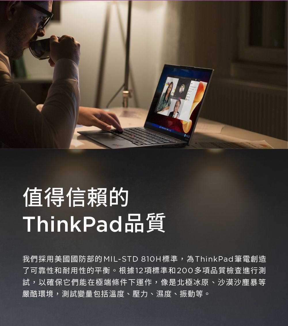 值得信賴的ThinkPad品質我們採用美國國防部的MIL-STD 810H標準,為ThinkPad 筆電創造了可靠性和耐用性的平衡。根據12項標準和200多項品質檢查進行測試,以確保它們能在極端條件下運作,像是北極冰原、沙漠沙塵暴等嚴酷環境,測試變量包括溫度、壓力、濕度、振動等。