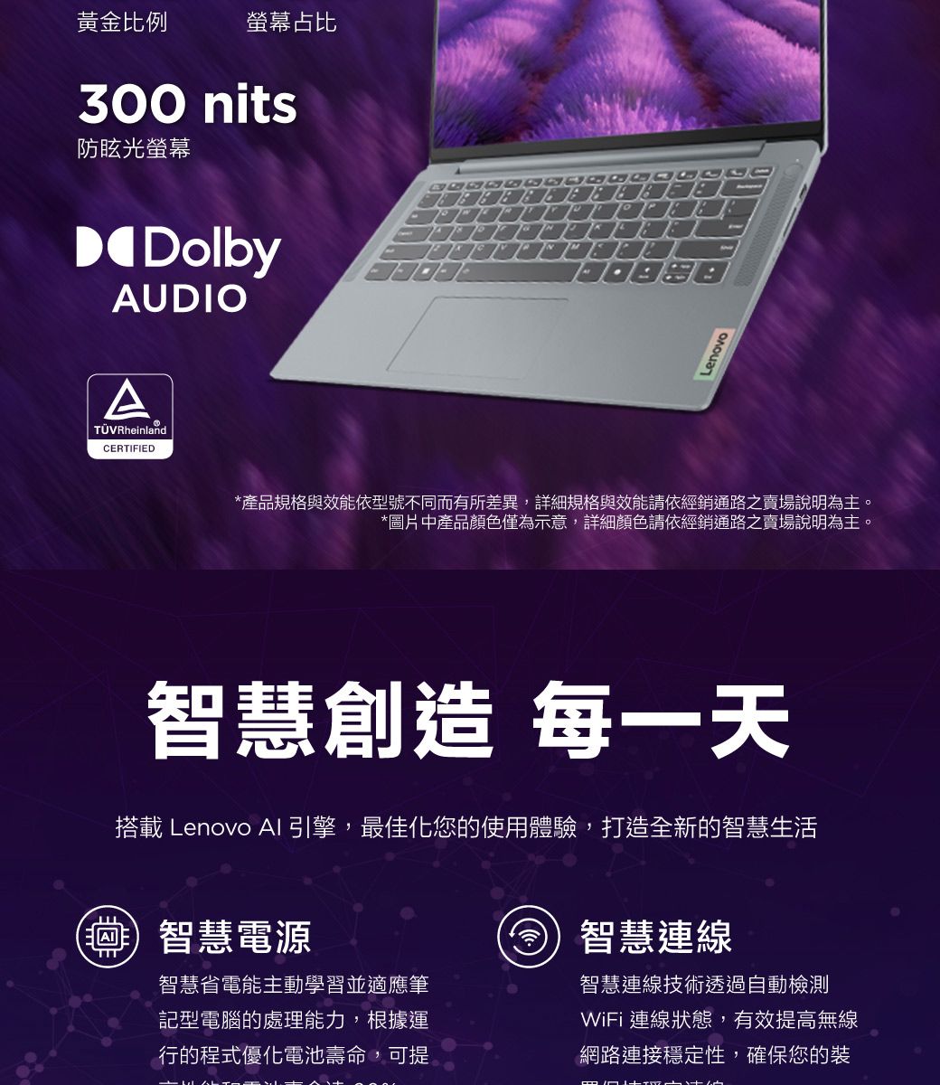 黃金比例螢幕占比300 nits防眩光螢幕DolbyAUDIOATÜVRheinlandCERTIFIED*產品規格與效能依型號不同而有所差異,詳細規格與效能請依經銷通路之賣場說明為主。*圖片中產品顏色僅為示意,詳細顏色請依經銷通路之賣場說明為主。智慧創造 每一天搭載 Lenovo AI引擎,最佳化您的使用體驗,打造全新的智慧生活(智慧電源智慧省電能主動學習並適應筆記型電腦的處理能力,根據運行的程式優化電池壽命,可提智慧連線智慧連線技術透過自動檢測WiFi 連線狀態,有效提高無線網路連接穩定性,確保您的裝