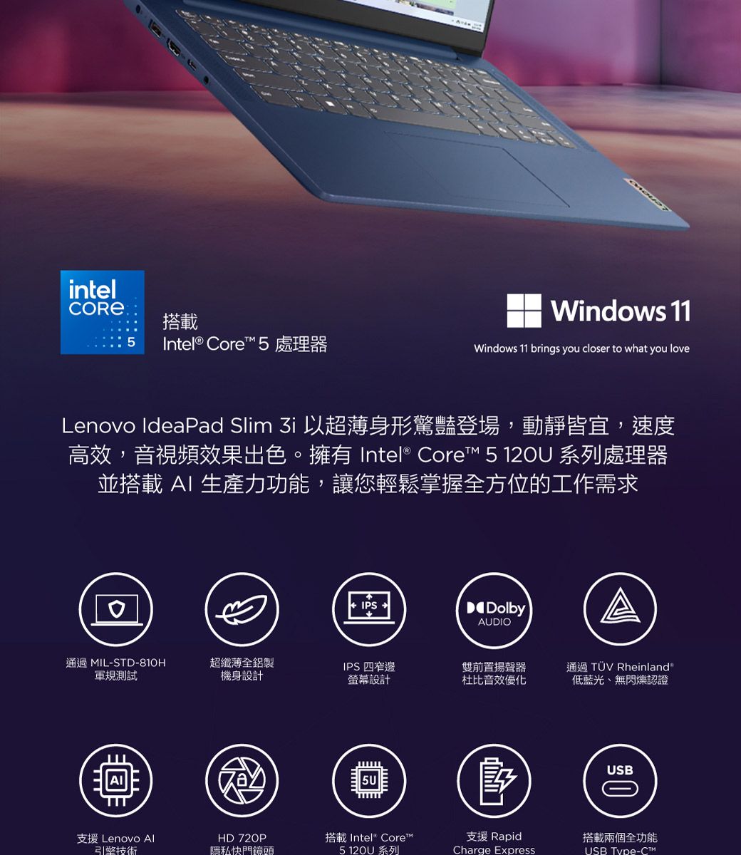 intel搭載Intel® Core 處理器Windows 11Windows 11 brings you closer to what you loveLenovo Ideaad Slim  以超薄身形驚豔登場,動靜皆宜,速度高效,音視頻效果出色。擁有 Intel® Core™ 5 12U 系列處理器並搭載  生產力功能,讓您輕鬆掌握全方位的工作需求0IPSDolbyAUDIO通過 MIL-STD-810H軍規測試超纖薄全鋁製機身設計IPS 四窄邊雙前置揚聲器螢幕設計杜比音效優化通過 TÜV Rheinland低藍光、無閃爍認證5U支援 Lenovo AI引擎技術HD 720P隱私快門鏡頭搭載 Intel Core™5  系列P支援 RapidCharge ExpressUSB搭載兩個全功能USB Type-C™