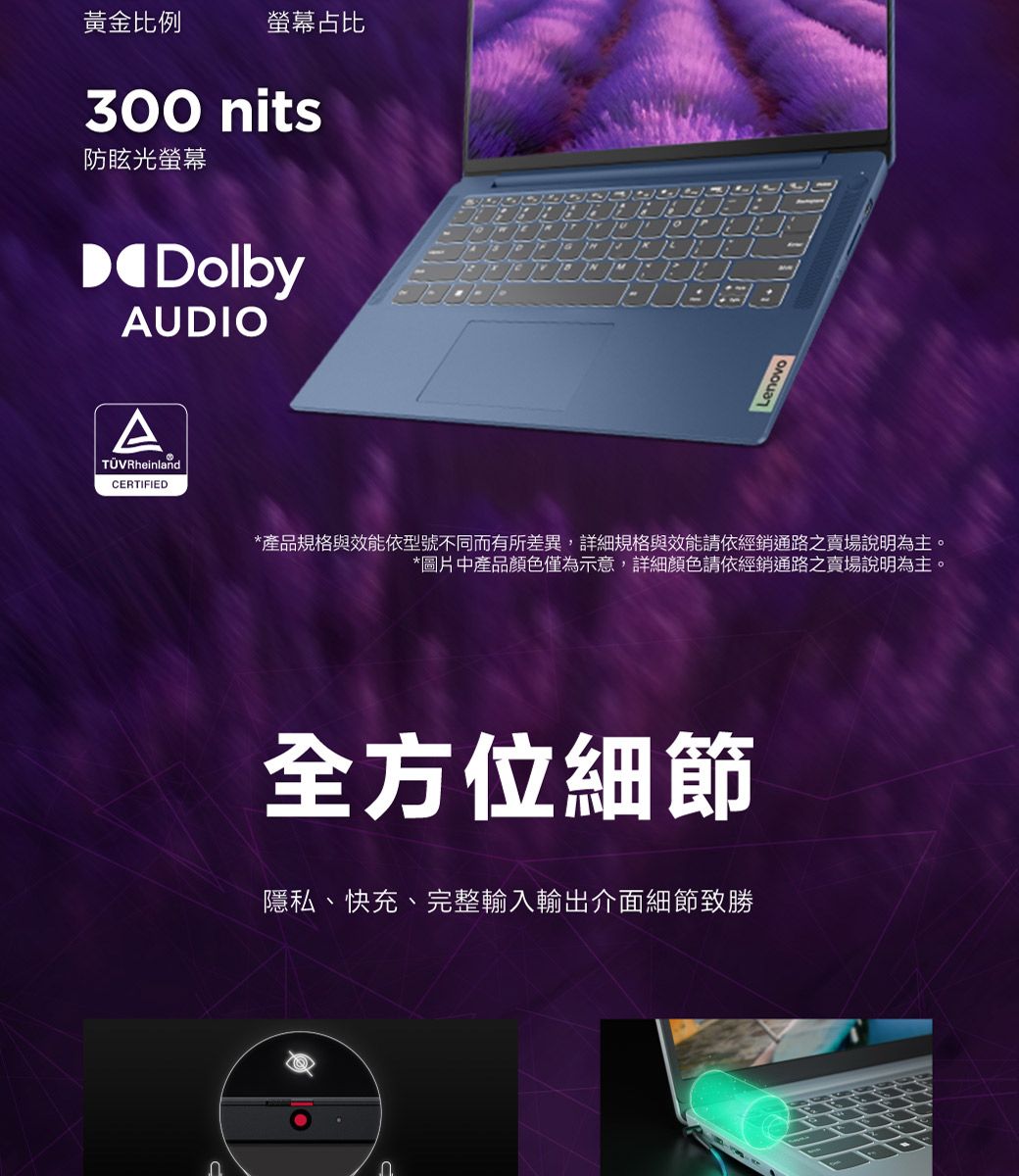 黃金比例螢幕占比300 nits防眩光螢幕DolbyAUDIO RheinlandCERTIFIEDLenovo*產品規格與效能依型號不同而有所差異,詳細規格與效能請依經銷通路之賣場說明為主。*圖片中產品顏色僅為示意,詳細顏色請依經銷通路之賣場說明為主。全方位細節隱私、快充、完整輸入輸出介面細節致勝