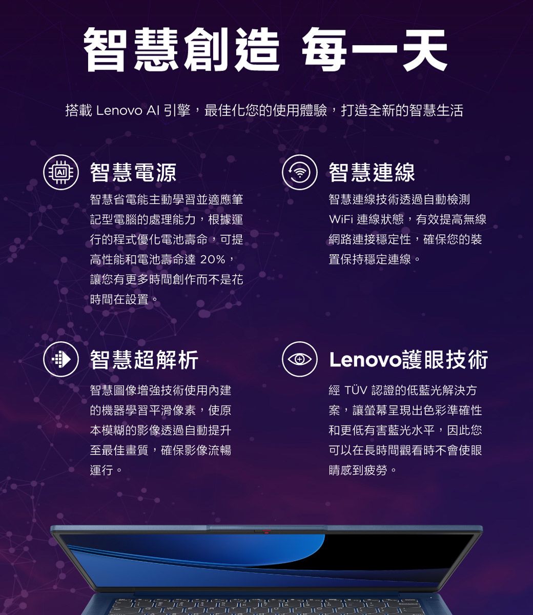 智慧創造 每一天搭載 Lenovo AI引擎,最佳化您的使用體驗,打造全新的智慧生活智慧電源智慧省電能主動學習並適應筆記型電腦的處理能力,根據運行的程式優化電池壽命,可提高性能和電池壽命達20%,讓您有更多時間創作而不是花時間在設置。智慧連線智慧連線技術透過自動檢測WiFi 連線狀態,有效提高無線網路連接穩定性,確保您的裝置保持穩定連線。智慧超解析智慧圖像增強技術使用內建的機器學習平滑像素,使原本模糊的影像透過自動提升至最佳畫質,確保影像流暢運行。Lenovo護眼技術經 TÜV 認證的低藍光解決方案,讓螢幕呈現出色彩準確性和更低有害藍光水平,因此您可以在長時間觀看時不會使眼睛感到疲勞。