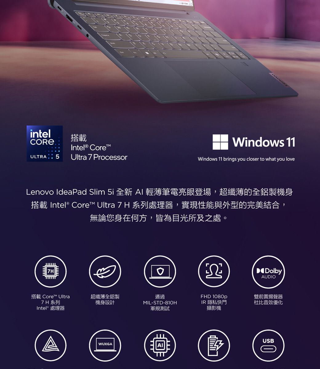 intel搭載CORE Intel® CoreULTRA Ultra 7 ProcessorWindows 11Windows 11 brings you closer to what you loveLenovo IdeaPad Slim  全新 AI 輕薄筆電亮眼登場,超纖薄的全鋁製機身搭載 Intel® Core™ Ultra 7 H 系列處理器,實現性能與外型的完美結合,無論您身在何方,皆為目光所及之處。DolbyAUDIO搭載 Core™ Ultra7H系列Intel® 處理器超纖薄全鋁製機身設計通過MIL-STD-810HFHD 1080pIR 隱私快門軍規測試攝影機WUXGA雙前置揚聲器杜比音效優化USB