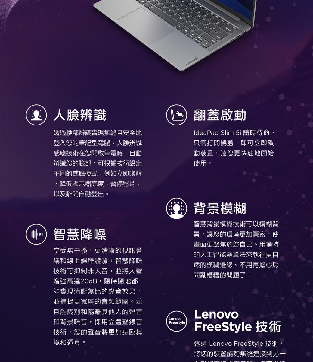 Lenovo臉辨識透過臉部辨識實現無縫且安全地登入您的筆記型電腦。人臉辨識感應技術在您開啟筆電時,自動辨識您的臉部,可根據技術設定不同的感應模式,例如立即喚醒、降低顯示器亮度、暫停影片,以及離開自動登出。(智慧降噪享受無干擾、更清晰的視訊會議和線上課程體驗,智慧降噪技術可抑制非人音,並將人聲增強高達20dB,隨時隨地都能實現清晰無比的錄音效果,並捕捉更寬廣的音頻範圍。並且能識別和隔離其他人的聲音和背景噪音。採用立體聲錄音技術,您的聲音將更加身臨其境和逼真。LenovoFreestyle翻蓋啟動IdeaPad Slim 5i 隨時待命,只需打開機蓋,即可立即啟動裝置,讓您更快速地開始使用。背景模糊智慧背景模糊技術可以模糊背景,讓您的環境更加隱密,使畫面更聚焦於您自己。用獨特的人工智能演算法來執行更自然的模糊邊緣。不用再擔心房間亂糟糟的問題了!LenovoFreeStyle 技術透過 Lenovo FreeStyle 技術,將您的裝置能夠無縫連接到另一