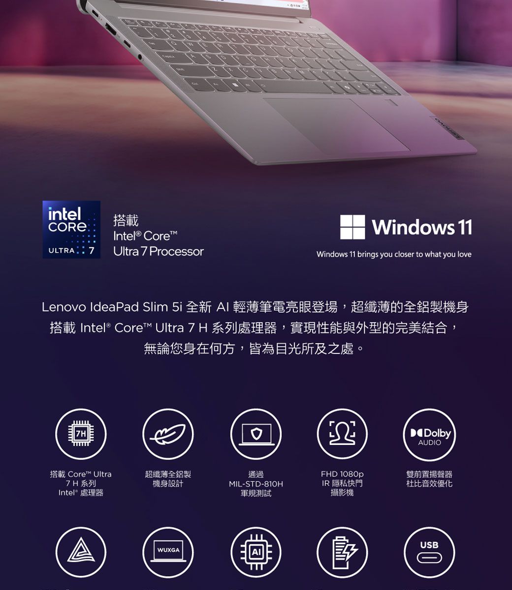 intel搭載Intel® CoreULTRAUltra 7 ProcessorWindows 11Windows 11 brings you closer to what you loveLenovo IdeaPad Slim  全新 AI 輕薄筆電亮眼登場,超纖薄的全鋁製機身搭載 Intel® Core™ Ultra 7 H 系列處理器,實現性能與外型的完美結合,無論您身在何方,皆為目光所及之處。DolbyAUDIO搭載 Core™ Ultra7H系列Intel 處理器超纖薄全鋁製機身設計通過MIL-STD-810HFHD 1080pIR 隱私快門軍規測試攝影機WUXGA雙前置揚聲器杜比音效優化USB