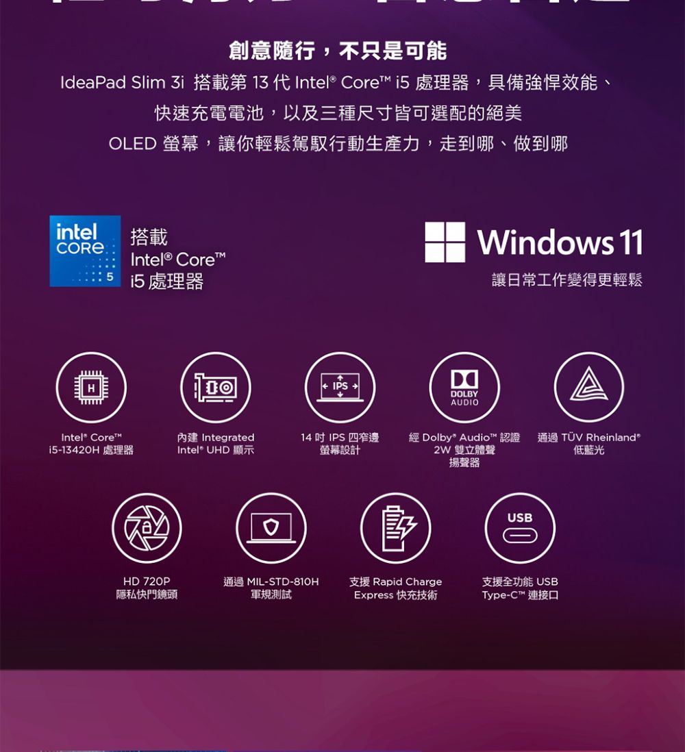 創意隨行,不只是可能IdeaPad Slim i 搭載第 13 代Intel® Core 處理器,具備強悍效能、快速充電電池,以及三種尺寸皆可選配的絕美OLED 螢幕,讓你輕鬆駕馭行動生產力,走到哪、做到哪intel搭載Intel® Corei5 處理器IPSWindows 11DDOLBYAUDIO讓日常工作變得更輕鬆Intel® Core™ Integrated14 IPS四窄邊i5-1342H 處理器Intel® UHD 顯示螢幕設計經 Dolby Audio™ 認證2W 雙立體聲揚聲器通過TÜV Rheinland低藍光USB0HD 720P通過 MIL-STD-810H支援 Rapid Charge隱私快門鏡頭軍規測試Express 快充技術支援全功能 USBType-C™ 連接口
