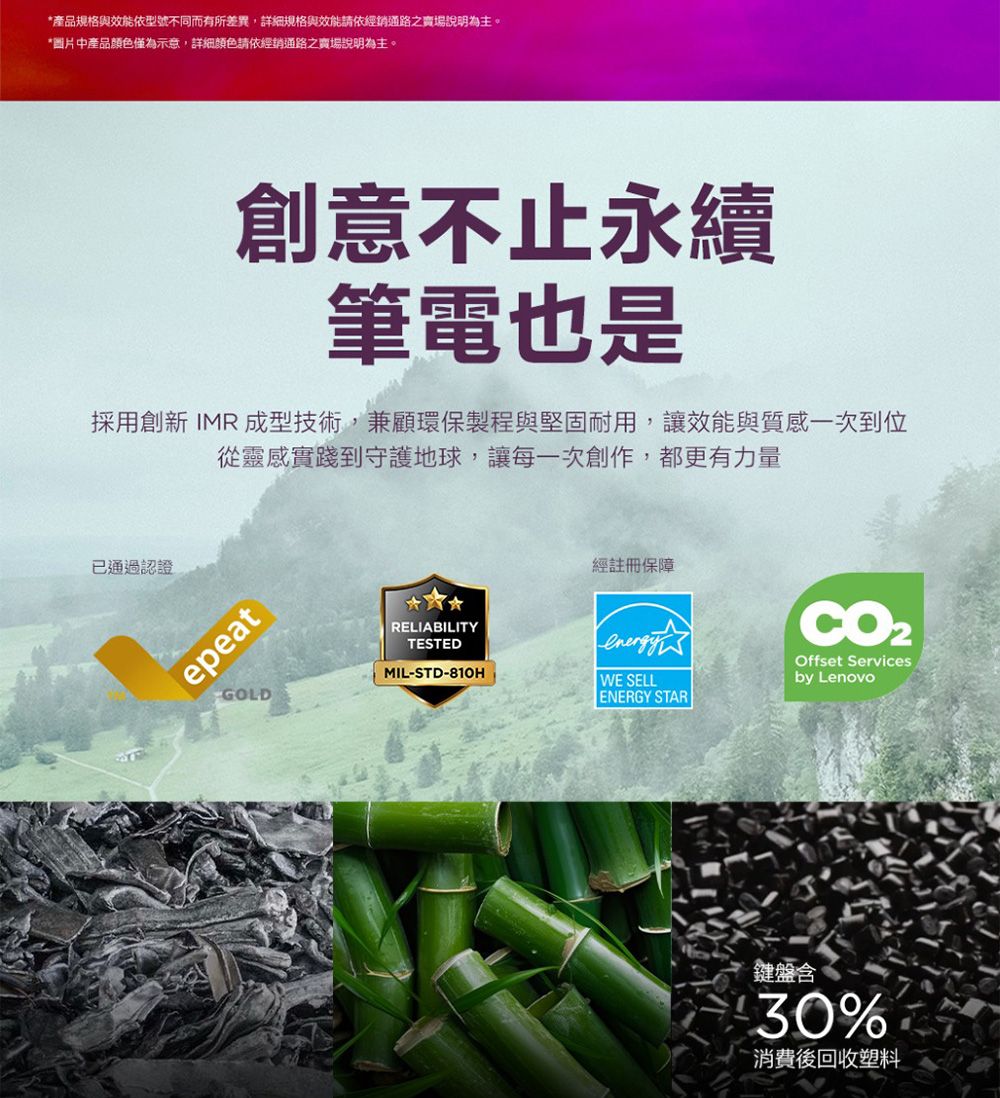 *產品規格與效能依型號不同而有所差異,詳細規格與效能請依經銷通路之賣場說明為主。*圖片中產品顏色僅為示意,詳細顏色請依經銷通路之賣場說明為主。創意不止永續筆電也是採用創新 IMR 成型技術,兼顧環保製程與堅固耐用,讓效能與質感一次到位從靈感實踐到守護地球,讓每一次創作,都更有力量已通過認證epeatGOLDRELIABILITYTESTEDMIL-STD-810H經註冊保障CO2Offset ServicesWE SELLby LenovoENERGY STAR鍵盤含30%消費後回收塑料