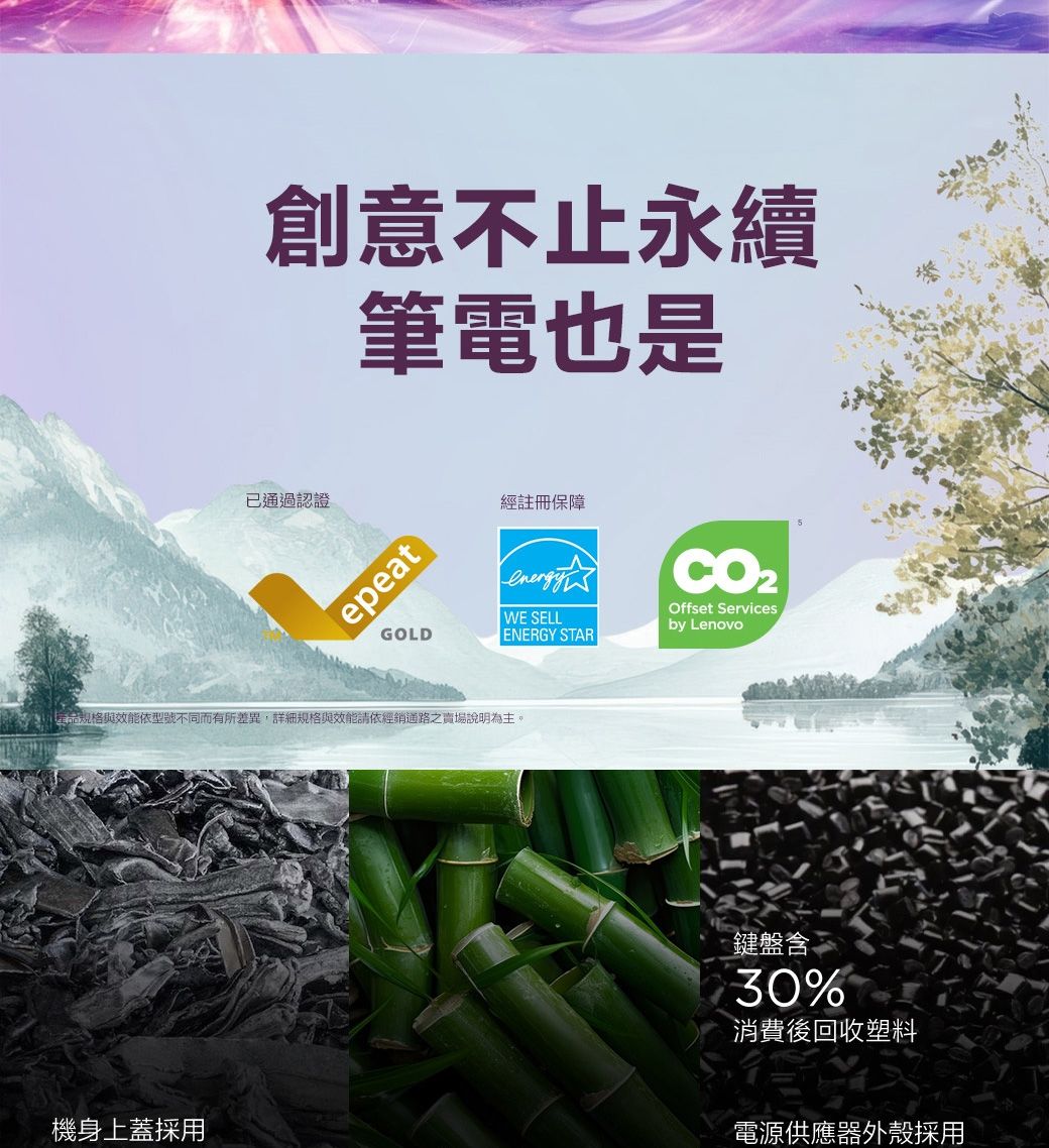 創意不止永續筆電也是已通過認證經註冊保障epeatGOLDWE SELLENERGY STAROffset Servicesby Lenovo能依型號不同而有所差異,詳細規格與效能請依經銷通路之賣場說明為主。鍵盤含30%消費後回收塑料機身上蓋採用電源供應器外殼採用