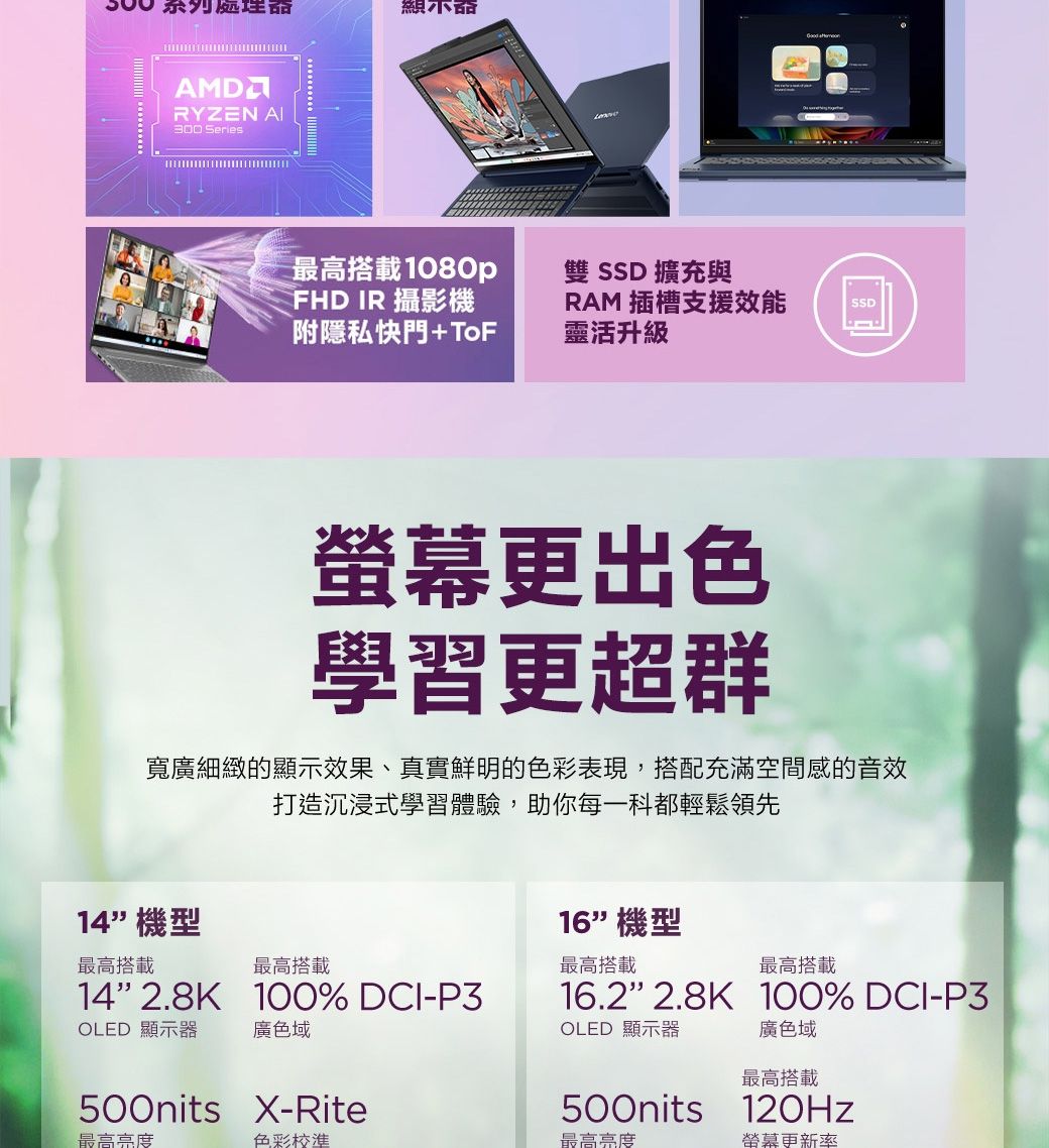 系列處理器顯示器AMDRYZEN 300 Series最高搭載1080p雙 SSD 擴充與FHD IR 攝影機附隱私快門+ToFRAM 插槽支援效能靈活升級SSD更出色學習更超群寬廣細緻的顯示效果、真實鮮明的色彩表現,搭配充滿空間感的音效打造沉浸式學習體驗,助你每一科都輕鬆領先14機型16機型最高搭載最高搭載最高搭載最高搭載142.8K 100% DCI-P316.22.8K 100% DCI-P3OLED 顯示器廣色域OLED 顯示器廣色域最高搭載500nits X-Rite500nits 最高亮度色彩校準最高亮度螢幕更新率