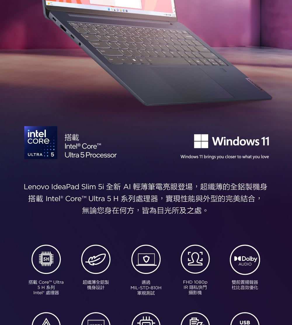 intel搭載Intel® CoreULTRA 5Ultra 5 ProcessorWindows 11Windows 11 brings you closer to what you loveLenovo IdeaPad Slim 5i 全新 AI 輕薄筆電亮眼登場,超纖薄的全鋁製機身搭載 Intel® Core Ultra 5 H 系列處理器,實現性能與外型的完美結合,無論您身在何方,皆為目光所及之處。搭載 Core™ Ultra超纖薄全鋁製5H 系列Intel® 處理器機身設計通過MIL-STD-81OH軍規測試DolbyAUDIOFHD 1080pIR 隱私快門攝影機雙前置揚聲器杜比音效優化USB