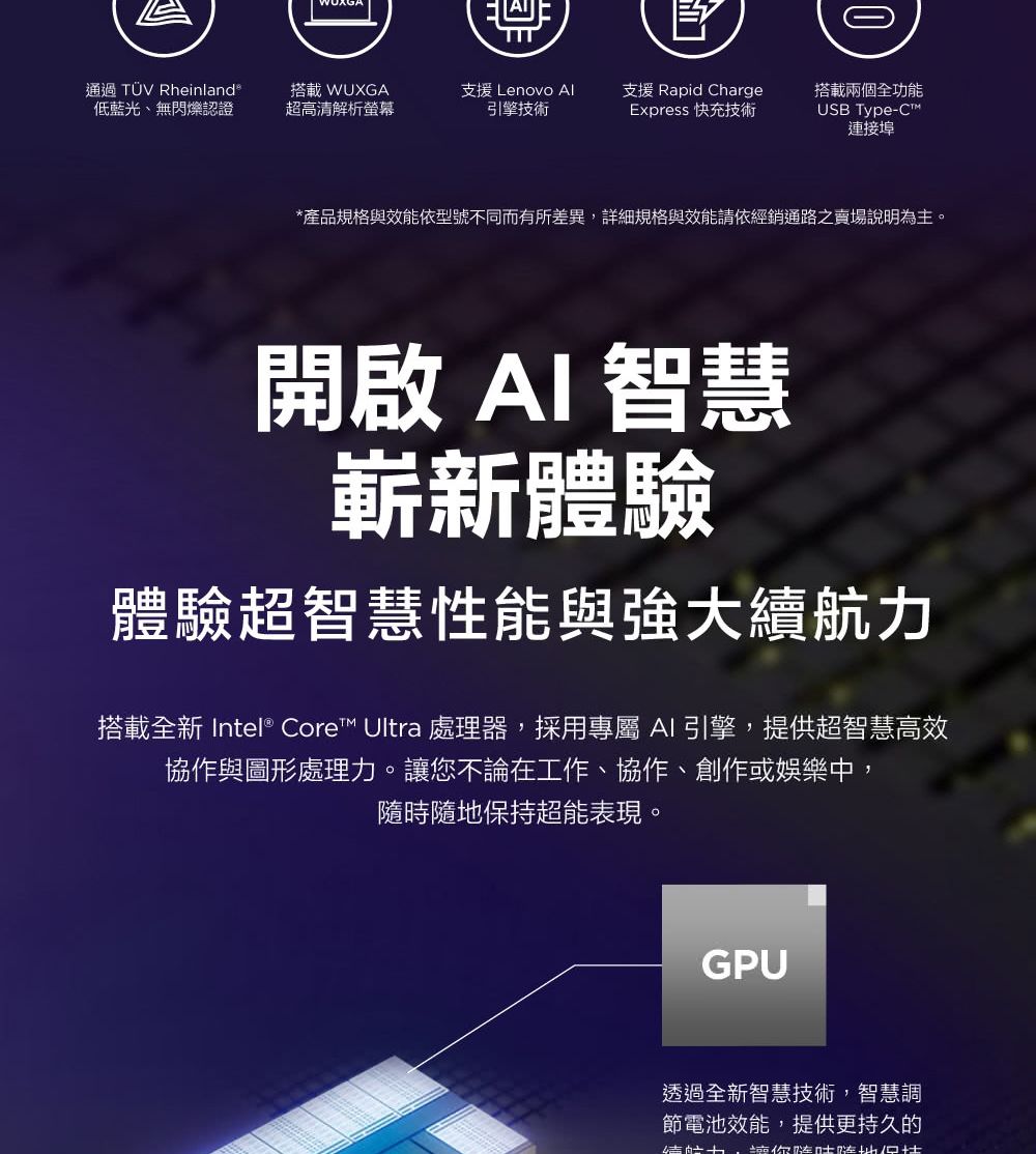 通過TÜV Rheinland®低藍光、無閃爍認證搭載 WUXGA超高清解析螢幕支援 Lenovo 引擎技術支援 Rapid ChargeExpress 快充技術搭載兩個全功能USB Type-C連接埠*產品規格與效能依型號不同而有所差異詳細規格與效能請依經銷通路之賣場說明為主。開啟AI智慧嶄新體驗體驗超智慧性能與強大續航力搭載全新 Intel® Core™ Ultra 處理器,採用專屬AI引擎,提供超智慧高效協作與圖形處理力。您不論在工作、協作、創作或娛樂中,隨時隨地保持超能表現。GPU透過全新智慧技術,智慧調節電池效能,提供更持久的,讓你