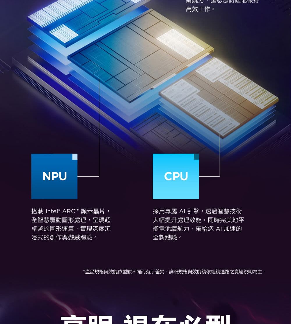 NPU搭載Intel® ARC™ 顯示晶片全智慧驅動圖形處理,呈現超卓越的圖形運算,實現深度沉浸式的創作與遊戲體驗。CPU暖心随时随地高效工作。採用專屬 AI引擎,透過智慧技術大幅提升處理效能,同時完美地平衡電池續航力,帶給您 AI加速的全新體驗。*產品規格與效能依型號不同而有所差異,詳細規格與效能請依經銷通路之賣場說明為主。