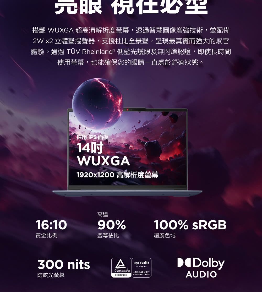 搭載 WUXGA 超高清解析度螢幕,透過智慧圖像增強技術,並配備2W x2 立體聲揚聲器,支援杜比全景聲,呈現最真實而強大的感官體驗。通過 TÜV Rheinland® 低藍光護眼及無閃爍認證,即使長時間使用螢幕,也能確保您的眼睛一直處於舒適狀態。採用IPS面板14WUXGA1920x1200 高解析度螢幕高達16:1090%黃金比例螢幕佔比超廣色域300 nits防眩光螢幕ÜVRheinlandCERTIFIEDeyesafeDISPLAYLOW BLUE LIGHTCOLOR ACCURATE100% sRGBDolbyAUDIO