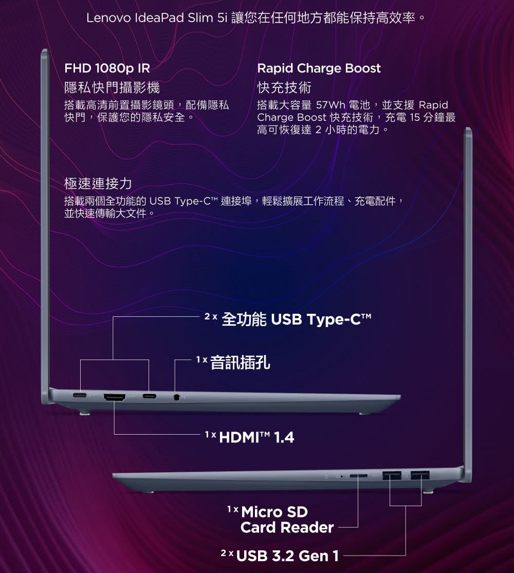 Lenovo IdeaPad Slim 5i 讓您在任何地方都能保持高效率。FHD 1080p IR隱私快門攝影機搭載高清前置攝影鏡頭,配備隱私快門,保護您的隱私安全。Rapid Charge Boost快充技術搭載容量 電池,並支援 RapidCharge Boost 快充技術,充電 15 分鐘最高可恢復達小時的電力。極速連接力搭載兩個全功能的 USB Type-C 連接埠,輕鬆擴展工作流程、充電配件,並快速傳輸大文件。 全功能 USB Type-CT 音訊插孔1× HDMIT™ 1.4 Micro SDCard Reader2 USB 3.2 Gen 1