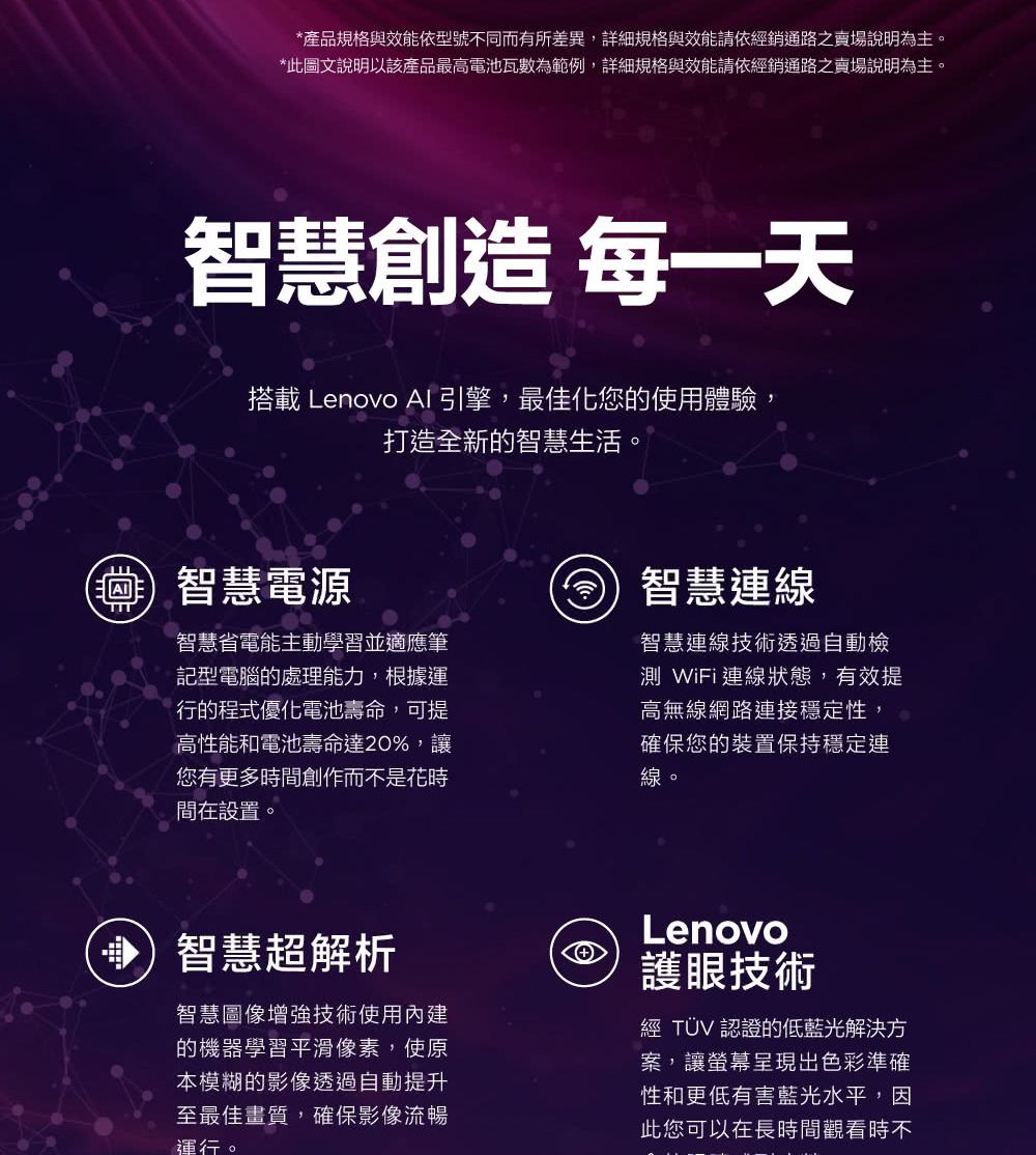 *產品規格與效能依型號不同而有所差異,詳細規格與效能請依銷通路之賣場說明為主。*此圖文說明以該產品最高電池瓦數為範例,詳細規格與效能請依經銷通路之賣場說明為主。智慧創造 每一天搭載 Lenovo AI引擎,最佳化您的使用體驗,打造全新的智慧生活。智慧電源智慧省電能主動學習並適應筆記型電腦的處理能力,根據運行的程式優化電池壽命,可提高性能和電池壽命達20%,讓您有更多時間創作而不是花時間在設置。智慧連線智慧連線技術透過自動檢測 WiFi連線狀態,有效提高無線網路連接穩定性,確保您的裝置保持穩定連線。智慧超解析智慧圖像增強技術使用內建的機器學習平滑像素,使原本模糊的影像透過自動提升至最佳畫質,確保影像流暢運行。Lenovo護眼技術經 TÜV 認證的低藍光解決方案,讓螢幕呈現出色彩準確性和更低有害藍光水平,因此您可以在長時間觀看時不