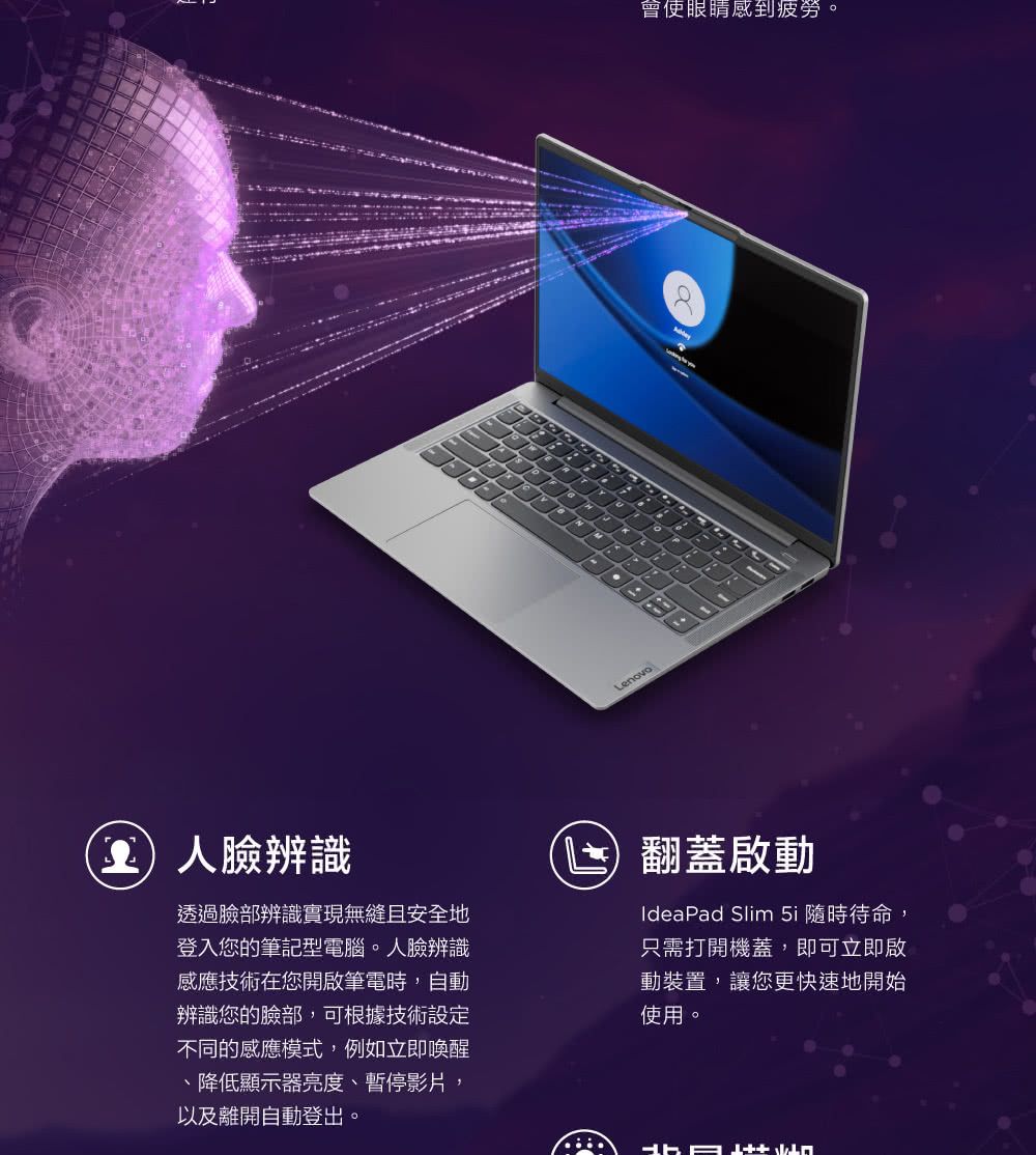 Lenovo會使眼睛感到疲勞。臉辨識透過臉部辨識實現無縫且安全地登入您的筆記型電腦。人臉辨識感應技術在您開啟筆電時,自動辨識您的臉部,可根據技術設定不同的感應模式,例如立即喚醒降低顯示器亮度、暫停影片,以及離開自動登出。翻蓋啟動IdeaPad Slim 5i 隨時待命,只需打開機蓋,即可立即啟動裝置,讓您更快速地開始使用。