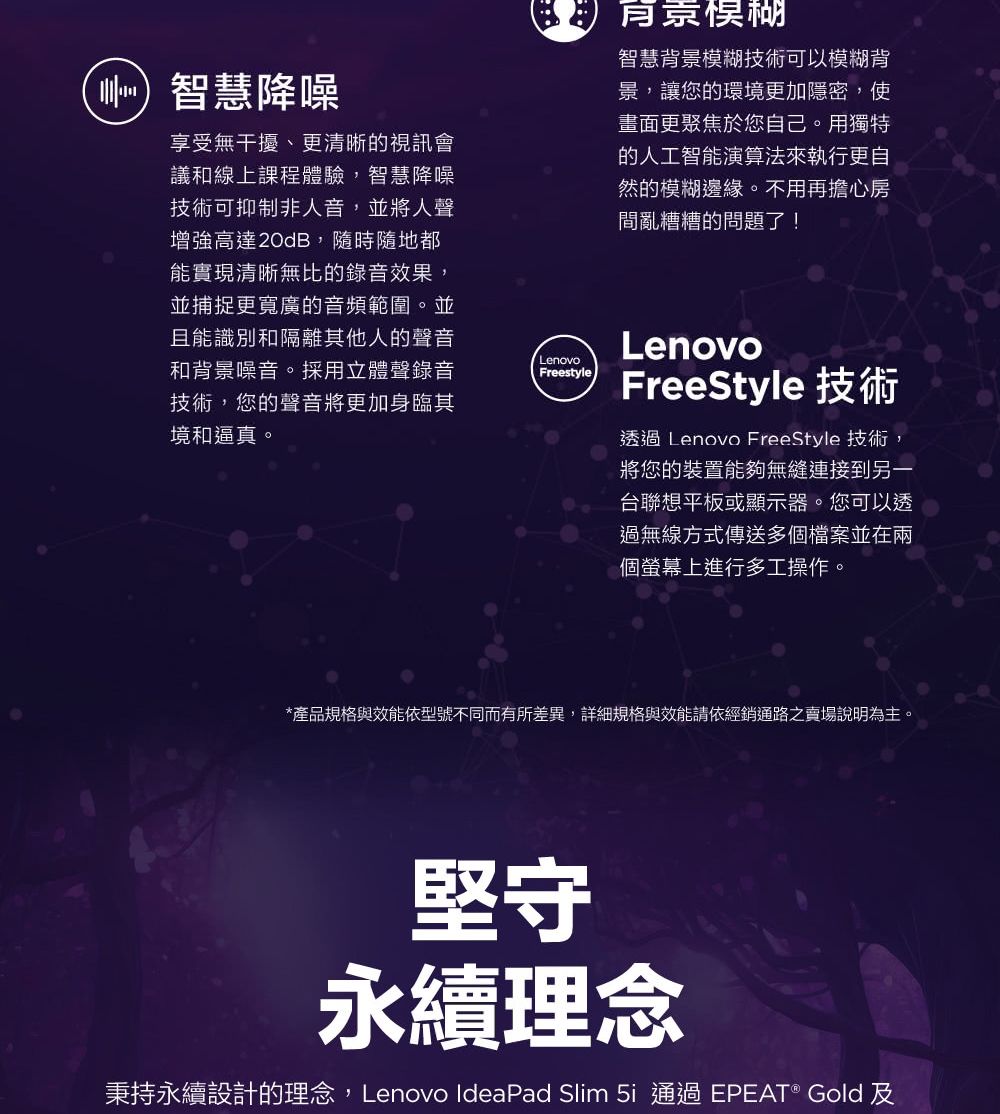 智慧降噪享受無干擾、更清晰的視訊會議和線上課程體驗,智慧降噪技術可抑制非人音,並將人聲增強高達20dB,隨時隨地都能實現清晰無比的錄音效果,並捕捉更寬廣的音頻範圍。並且能識別和隔離其他人的聲音和背景噪音。採用立體聲錄音技術,您的聲音將更加身臨其境和逼真。LenovoFreestyle智慧背景模糊技術可以模糊背景,讓您的環境更加隱密,使畫面更聚焦於您自己。用獨特的人工智能演算法來執行更自然的模糊邊緣。不用再擔心房間亂糟糟的問題了!LenovoFreeStyle 技術透過 Lenovo FreeStyle 技術,將您的裝置能夠無縫連接到另一台聯想平板或顯示器。您可以透過無線方式傳送多個檔案並在兩個螢幕上進行多工操作。*產品規格與效能依型號不同而有所差異,詳細規格與效能請依經銷通路之賣場說明為主。堅守永續理念秉持永續設計的理念,Lenovo IdeaPad Slim 通過 EPEAT® Gold 及