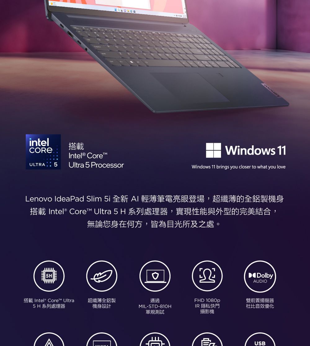 intelULTRA 5搭載 CoreUltra 5 ProcessorWindows 11Windows 11 brings you closer to what you loveLenovo IdeaPad Slim 5i 全新 AI輕薄筆電亮眼登場,超纖薄的全鋁製機身搭載 Intel® Core Ultra 5 H 系列處理器,實現性能與外型的完美結合,無論您身在何方,皆為目光所及之處。搭載 Intel® Core™ Ultra5H 系列處理器超纖薄全鋁製機身設計通過MIL-STD-810H軍規測試DolbyAUDIOFHD 1080pIR 隱私快門攝影機雙前置揚聲器杜比音效優化USB