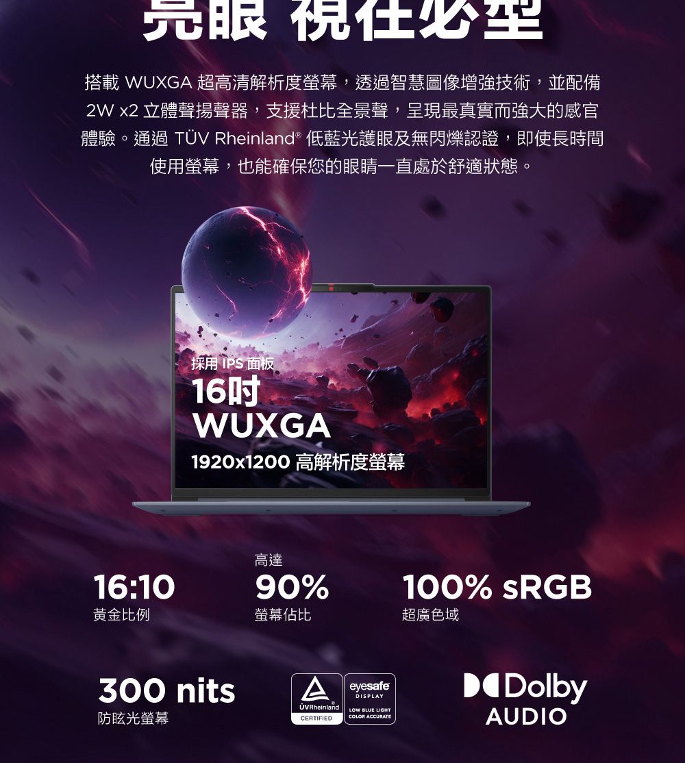 亮眼 搭載 WUXG 超高清解析度螢幕,透過智慧圖像增強技術,並配備2W x2 立體聲揚聲器,支援杜比全景聲,呈現最真實而強大的感官體驗。通過 TÜV Rheinland® 低藍光護眼及無閃爍認證,即使長時間使用螢幕,也能確保您的眼睛一直處於舒適狀態。採用 IPS 面板16WUXGA1920x1200高解析度螢幕100% sRGB高達16:1090%黃金比例螢幕佔比超廣色域300 nits防眩光螢幕A eyesafeÜVRheinlandCERTIFIEDDISPLAYLOW BLUE LIGHTCOLOR ACCURATEDolbyAUDIO