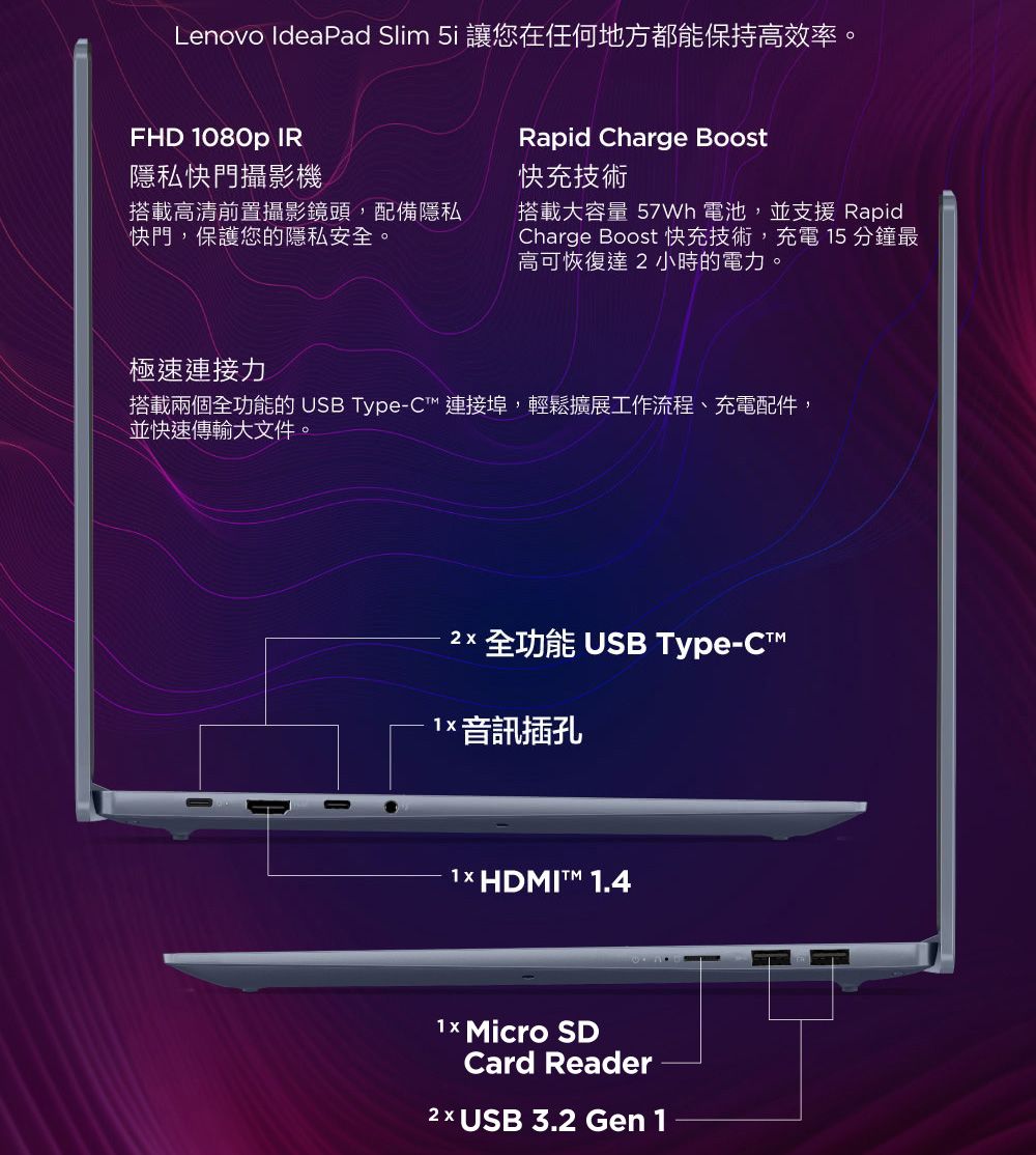 Lenovo IdeaPad Slim 5i 讓您在任何地方都能保持高效率。FHD 1080p IR隱私快門攝影機搭載高清前置攝影鏡頭,配備隱私快門,保護您的隱私安全。Rapid Charge Boost快充技術搭載大容量  電池,並支援 RapidCharge Boost 快充技術,充電 15 分鐘最高可恢復達小時的電力。極速連接力搭載兩個全功能的 USB Type-C 連接埠,輕鬆擴展工作流程、充電配件,並快速傳輸大文件。2 全功能 USB Type- 音訊插孔1× HDMIT™ 1.4 Micro SDCard Reader2 x USB 3.2 Gen 1