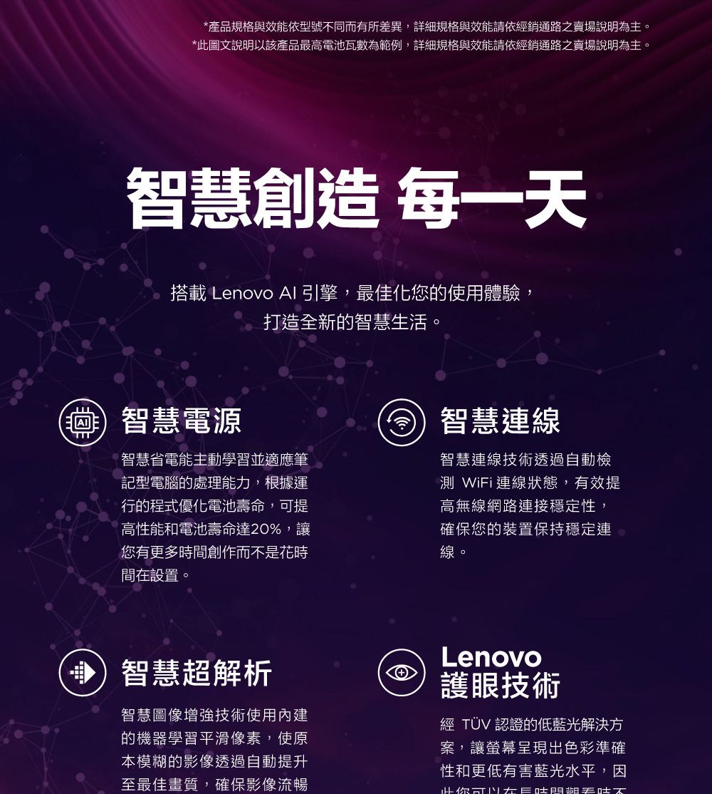 *產規格與效能依型號同而有所差異,詳細規格與效能請依經銷通路之賣場說明為主。*此圖文說明以該產品最高電池瓦數為範例,詳細規格與效能請依經銷通路之賣場說明為主。智慧創造 每一搭載 Lenovo AI 引擎,最佳化您的使用體驗,打造全新的智慧生活。智慧電源智慧省電能主動學習並適應筆記型電腦的處理能力,根據運行的程式優化電池壽命,提高性能和電池壽命達20%,讓您有更多時間創作而不是花時間在設置。智慧線智慧連線技術透過自動檢測 Wii連線狀態,有效提高無線網路連接穩定性,確保您的裝置保持穩定連線。智慧超解析智慧圖像增強技術使用內建的機器學習平滑像素,使原本模糊的影像透過自動提升至最佳畫質,確保影像流暢Lenovo護眼技術經 TÜV 認證的低藍光解決方案,讓螢幕呈現出色彩準確性和更低有害藍光水平,因你可F品天不