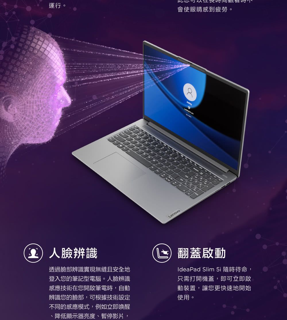 運行。10Lenovo會使眼睛感到疲勞。人辨識透過臉部辨識實現無縫且安全地登入您的筆記型電腦。人臉辨識感應技術在您開啟筆電時,自動辨識您的臉部,可根據技術設定不同的感應模式,例如立即喚醒、降低顯示器亮度、暫停影片,翻蓋啟動IdeaPad Slim 5i 隨時待命,只需打開機蓋,即可立即啟動裝置,讓您更快速地開始使用。