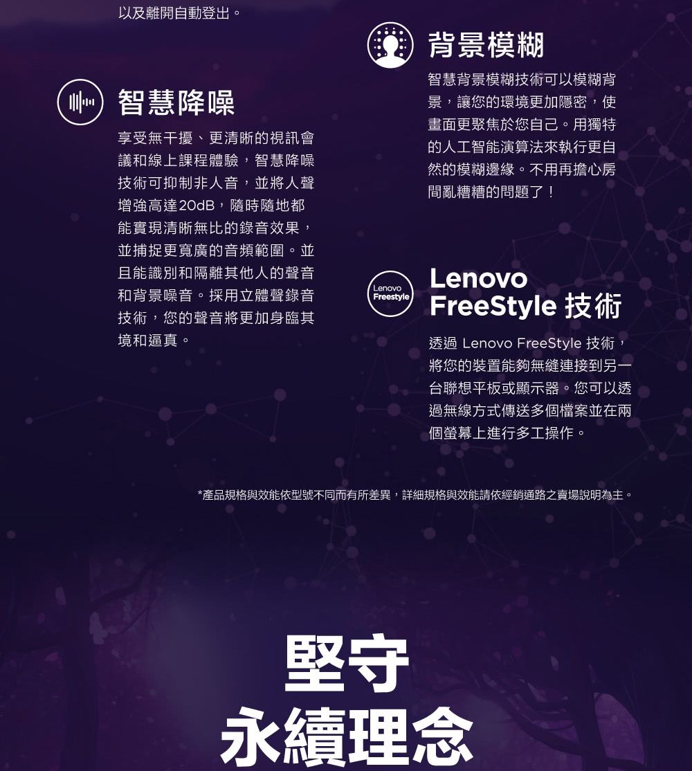 以及離開自動登出。智慧降噪享受無干擾、更清晰的視訊會議和線上課程體驗,智慧降噪技術可抑制非人音,並將人聲增強高達20dB,隨時隨地都能實現清晰無比的錄音效果,並捕捉更寬廣的音頻範圍。並且能識別和隔離其他人的聲音和背景噪音。採用立體聲錄音技術,您的聲音將更加身臨其境和逼真。Lenovo背景模糊智慧背景模糊技術可以模糊背景,讓您的環境更加隱密,使畫面更聚焦於您自己。用獨特的人工智能演算法來執行更自然的模糊邊緣。不用再擔心房間亂糟糟的問題了!FreestyleLenovoFreeStyle 技術透過 Lenovo FreeStyle 技術,將您的裝置能夠無縫連接到另一台聯想平板或顯示器。您可以透過無線方式傳送多個檔案並在兩個螢幕上進行多工操作。*產品規格與效能依型號不同而有所差異,詳細規格與效能請依經銷通路之賣場說明為主。堅守永續理念